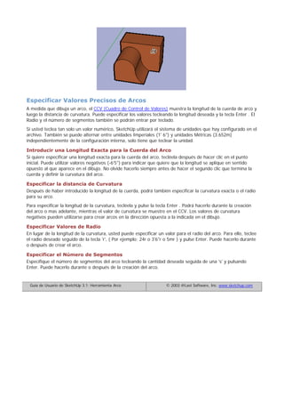 Especificar Valores Precisos de Arcos
A medida que dibuja un arco, el CCV (Cuadro de Control de Valores) muestra la longitud de la cuerda de arco y
luego la distancia de curvatura. Puede especificar los valores tecleando la longitud deseada y la tecla Enter . El
Radio y el número de segmentos también se podrán entrar por teclado.
Si usted teclea tan solo un valor numérico, SketchUp utilizará el sistema de unidades que hay configurado en el
archivo. También se puede alternar entre unidades Imperiales (1' 6") y unidades Métricas (3.652m)
independientemente de la configuración interna, solo tiene que teclear la unidad.
Introducir una Longitud Exacta para la Cuerda del Arco
Si quiere especificar una longitud exacta para la cuerda del arco, tecléela después de hacer clic en el punto
inicial. Puede utilizar valores negativos (-6'5") para indicar que quiere que la longitud se aplique en sentido
opuesto al que aparece en el dibujo. No olvide hacerlo siempre antes de hacer el segundo clic que termina la
cuerda y definir la curvatura del arco.
Especificar la distancia de Curvatura
Después de haber introducido la longitud de la cuerda, podrá también especificar la curvatura exacta o el radio
para su arco.
Para especificar la longitud de la curvatura, tecléela y pulse la tecla Enter . Podrá hacerlo durante la creación
del arco o mas adelante, mientras el valor de curvatura se muestre en el CCV. Los valores de curvatura
negativos pueden utilizarse para crear arcos en la dirección opuesta a la indicada en el dibujo.
Especificar Valores de Radio
En lugar de la longitud de la curvatura, usted puede especificar un valor para el radio del arco. Para ello, teclee
el radio deseado seguido de la tecla 'r', ( Por ejemplo: 24r o 3'6"r o 5mr ) y pulse Enter. Puede hacerlo durante
o después de crear el arco.
Especificar el Número de Segmentos
Especifique el número de segmentos del arco tecleando la cantidad deseada seguida de una 's' y pulsando
Enter. Puede hacerlo durante o después de la creación del arco.
Guía de Usuario de SketchUp 3.1: Herramienta Arco © 2003 @Last Software, Inc. www.sketchup.com
 