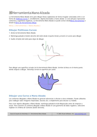 HerramientaManoAlzada
La Herramienta Mano Alzada sirve para dibujar líneas coplanarias de forma irregular conectadas entre sí en
forma de Polilíneas Curvas o, sencillamente, objetos bocetados a mano alzada. Le será útil para representar
contornos y superficies orgánicas. La Herramienta Mano Alzada se puede activar desdeMenú Herramientas o
desde la Barra de Herramientas Dibujo
Menú: ( Herramientas > Mano Alzada )
Dibujar Polilíneas Curvas
1. Active la Herramienta Mano Alzada.
2. Mantenga pulsado el botón derecho del ratón desde el punto inicial y arrastre el cursor para dibujar.
3. Suelte el botón del ratón para dejar de dibujar.
Para dibujar una superficie cerrada con la Herramienta Mano Alzada, termine la línea en el mismo punto
donde empezó a dibujar. SketchUp cerrará la superficie por usted.
Dibujar una Curva a Mano Alzada
Los contornos dibujados a Mano Alzada no generan inferencias o afectan a otras entidades. Puede utilizarlos
para redibujar sobre imágenes importadas, bocetos 2D, o simplemente para decorar su modelo.
Para crear objetos dibujados a Mano Alzada, mantenga pulsada la tecla Mayúsculas antes de empezar a
trazar. Para convertir un contorno dibujado a Mano Alzada en una geometría de lados regulares, seleccione
Explotar en el Menú de Contexto (botón derecho).
Guía de Usuario de SketchUp 3.1: Herramienta Mano Alzada © 2003 @Last Software, Inc. www.sketchup.com
 