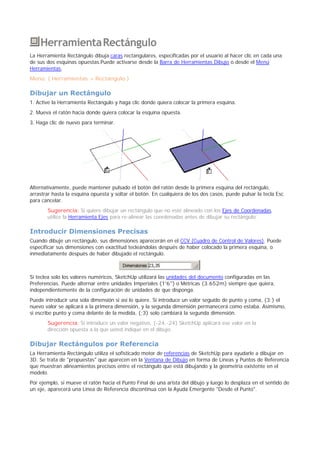 HerramientaRectángulo
La Herramienta Rectángulo dibuja caras rectangulares, especificadas por el usuario al hacer clic en cada una
de sus dos esquinas opuestas.Puede activarse desde la Barra de Herramientas Dibujo o desde el Menú
Herramientas.
Menú: ( Herramientas > Rectángulo )
Dibujar un Rectángulo
1. Active la Herramienta Rectángulo y haga clic donde quiera colocar la primera esquina.
2. Mueva el ratón hacia donde quiera colocar la esquina opuesta.
3. Haga clic de nuevo para terminar.
Alternativamente, puede mantener pulsado el botón del ratón desde la primera esquina del rectángulo,
arrastrar hasta la esquina opuesta y soltar el botón. En cualquiera de los dos casos, puede pulsar la tecla Esc
para cancelar.
Sugerencia: Si quiere dibujar un rectángulo que no esté alineado con los Ejes de Coordenadas,
utilice la Herramienta Ejes para re-alinear las coordenadas antes de dibujar su rectángulo.
Introducir Dimensiones Precisas
Cuando dibuje un rectángulo, sus dimensiones aparecerán en el CCV (Cuadro de Control de Valores). Puede
especificar sus dimensiones con exactitud tecleándolas después de haber colocado la primera esquina, o
inmediatamente después de haber dibujado el rectángulo.
Si teclea solo los valores numéricos, SketchUp utilizará las unidades del documento configuradas en las
Preferencias. Puede alternar entre unidades Imperiales (1'6") o Métricas (3.652m) siempre que quiera,
independientemente de la configuración de unidades de que disponga.
Puede introducir una sola dimensión si así lo quiere. Si introduce un valor seguido de punto y coma, (3;) el
nuevo valor se aplicará a la primera dimensión, y la segunda dimensión permanecerá como estaba. Asimismo,
si escribe punto y coma delante de la medida, (;3) solo cambiará la segunda dimensión.
Sugerencia: Si introduce un valor negativo, (-24,-24) SketchUp aplicará ese valor en la
dirección opuesta a la que usted indique en el dibujo.
Dibujar Rectángulos por Referencia
La Herramienta Rectángulo utiliza el sofisticado motor de referencias de SketchUp para ayudarle a dibujar en
3D. Se trata de "propuestas" que aparecen en la Ventana de Dibujo en forma de Líneas y Puntos de Referencia
que muestran alineamientos precisos entre el rectángulo que está dibujando y la geometría existente en el
modelo.
Por ejemplo, si mueve el ratón hacia el Punto Final de una arista del dibujo y luego lo desplaza en el sentido de
un eje, aparecerá una Línea de Referencia discontinua con la Ayuda Emergente "Desde el Punto".
 