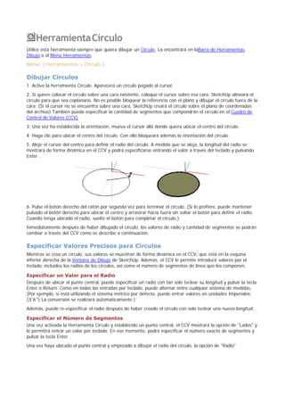 HerramientaCírculo
Utilice esta herramienta siempre que quiera dibujar un Círculo. La encontrará en laBarra de Herramientas
Dibujo o el Menú Herramientas.
Menú: ( Herramientas > Círculo )
Dibujar Círculos
1. Active la herramienta Círculo. Aparecerá un círculo pegado al cursor.
2. Si quiere colocar el círculo sobre una cara existente, coloque el cursor sobre esa cara. SketchUp alineará el
círculo para que sea coplanario. No es posible bloquear la referencia con el plano y dibujar el círculo fuera de la
cara. (Si el cursor no se encuentra sobre una cara, SketchUp creará el círculo sobre el plano de coordenadas
del archivo) También puede especificar la cantidad de segmentos que compondrán el círculo en el Cuadro de
Control de Valores (CCV).
3. Una vez ha establecida la orientación, mueva el cursor allá donde quiera ubicar el centro del círculo.
4. Haga clic para ubicar el centro del círculo. Con ello bloqueará además la orientación del círculo.
5. Aleje el cursor del centro para definir el radio del círculo. A medida que se aleja, la longitud del radio se
mostrará de forma dinámica en el CCV y podrá especificarse entrando el valor a través del teclado y pulsando
Enter .
6. Pulse el botón derecho del ratón por segunda vez para terminar el círculo. (Si lo prefiere, puede mantener
pulsado el botón derecho para ubicar el centro y arrastrar hacia fuera sin soltar el botón para definir el radio.
Cuando tenga ubicado el radio, suelte el botón para completar el círculo.)
Inmediatamente después de haber dibujado el círculo, los valores de radio y cantidad de segmentos se podrán
cambiar a través del CCV como se describe a continuación.
Especificar Valores Precisos para Círculos
Mientras se crea un círculo, sus valores se muestran de forma dinámica en el CCV, que está en la esquina
inferior derecha de la Ventana de Dibujo de SketchUp. Además, el CCV le permite introducir valores por el
teclado, incluidos los radios de los círculos, así como el número de segmentos de línea que los componen.
Especificar un Valor para el Radio
Después de ubicar el punto central, puede especificar un radio con tan solo teclear su longitud y pulsar la tecla
Enter o Return. Como en todas las entradas por teclado, puede alternar entre cualquier sistema de medidas.
(Por ejemplo, si está utilizando el sistema métrico por defecto, puede entrar valores en unidades Imperiales:
(3'6") La conversión se realizará automáticamente.)
Además, puede re-especificar el radio después de haber creado el círculo con solo teclear una nueva longitud.
Especificar el Número de Segmentos
Una vez activada la Herramienta Círculo y establecido un punto central, el CCV mostrará la opción de "Lados" y
le permitirá entrar un valor por teclado. En ese momento, podrá especificar el número exacto de segmentos y
pulsar la tecla Enter .
Una vez haya ubicado el punto central y empezado a dibujar el radio del círculo, la opción de "Radio"
 