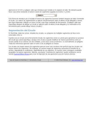 aparecerá en el CCV y cualquier valor que introduzca por teclado se le asignará al radio. No obstante puede
hacer caso omiso tecleando el número exacto de segmentos seguidos de la letra 's' y Enter .
Esta forma de introducir por el teclado el número de segmentos funciona también después de haber terminado
el círculo. Los valores de segmentación se aplican retroactivamente sobre el último círculo dibujado a menos
que haya empezado a dibujar un nuevo círculo o que haya cambiado de herramienta. (Cualquier valor que
especifique después de dibujar un círculo se aplicará sobre el último círculo dibujado y se mantendrá en la
herramienta para cuando dibuje futuros círculos.)
Segmentación del Círculo
En SketchUp, todas las curvas, incluidos los círculos, se componen de múltiples segmentos de línea recta
conectados entre sí.
Cuando crea un círculo con la Herramienta Círculo, los segmentos rectos se unirán para aproximar la curvatura
del círculo que usted especifique. Aunque éste círculo se puede modificar de manera paramétrica como un
círculo cuando no se conecte con otra entidad, y crea caras curvas al extruirse, es esencialmente un polígono.
Todas las referencias operarán sobre él como si de un polígono se tratase.
Los círculos con mayor número de segmentos parecen tener una curvatura más perfecta que los círculos con
menor número de segmentos. Sin embargo, un número mayor de segmentos aumentará el tamaño de su
archivo, degradando el rendimiento. Dependiendo de sus objetivos, en muchos casos conseguirá resultados
aceptables con pocos segmentos. Además, una buena "economía de segmentos" puede combinarse con la
función Suavizar/Alisar Aristas para crear la impresión de una geometría curva de manera efectiva.
Guía de Usuario de SketchUp 3.1: Herramienta Círculo © 2003 @Last Software, Inc. www.sketchup.com
 