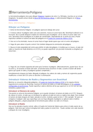 HerramientaPolígono
La herramienta polígono sirve para dibujar Polígonos regulares de entre 3 y 100 lados, inscritos en un círculo
imaginario. Se puede activar desde la Barra de Herramientas dibujo, o seleccionando Polígono en el Menú
Herramientas.
Menú: (Herramientas > Polígono )
Dibujar un Polígono
1. Active la Herramienta Polígono. Un polígono aparecerá debajo del cursor.
2. Si desea colocar el polígono sobre una cara existente, mueva el cursor hacia ella. SketchUp lo alineará si es
necesario. No se puede bloquear el plano de referencia para el polígono. (Si no coloca el cursor sobre una
cara, SketchUp creará el polígono en el plano de coordenadas, dependiendo de su punto de vista.) Puede
especificar también el número de lados del polígono en el Cuadro de Control de Valores (CCV).
3. Una vez se ha orientado, mueva el cursor hacia el lugar donde quiera que esté el centro del polígono.
4. Haga clic para ubicar el punto central. Esto también bloqueará la orientación del polígono.
5. Mueva el ratón alejándolo del centro para definir el radio del polígono. A medida que se mueve, el valor del
radio se muestra de modo dinámico en el CCV y se puede especificar con precisión tecleando su longitud y la
tecla Enter .
6. Haga clic con el botón izquierdo del ratón para terminar el polígono. (Alternativamente, puede hacer clic en
el centro y, sin levantar el botón del ratón, arrastrarlo hasta encontrar el radio. Levante el botón allí donde
quiera que quede el radio y el polígono quedará completado.)
Inmediatamente después de haber dibujado el polígono, los valores de radio y número de segmentos puede
modificarse a través del CCV como se describe a continuación.
Introducir Valores de Radio y Segmentos con Exactitud
Mientras se encuentre dibujando polígonos, el Cuadro de Control de Valores (CCV) en la esquina inferior
izquierda de la ventana de SketchUp, mostrará el número de lados y el radio del polígono en las unidades
configuradas en preferencias. Puede especificar valores distintos de los que aparecen en el CCV con tan solo
teclearlos y pulsar Enter.
Introducir el Número de Lados
Tan pronto se activa la Herramienta Polígono, ya se puede introducir el número de lados en el CCV. Después
de colocar el centro, el valor que se introduzca se aplicará al radio tal como se explica más abajo. Para cambiar
el número de lados después de haber ubicado el centro, tecléelo y pulse la letra 's' (Por ejemplo: '8s' para un
octógono.) Cualquier valor que especifique una vez haya dibujado el polígono se aplicará sobre el último
polígono dibujado, y dejará preparada la herramienta para utilizar ese valor en el futuro.
Introducir el Radio
Una vez ha ubicado el punto central, utilice el Cuadro de Control de Valores para entrar el radio exacto de su
polígono. Solo tiene que teclear la longitud del radio y pulsar la tecla Enter . Puede cambiar este valor durante
y después de crear el polígono.
 