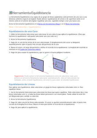 HerramientaEquidistancia
La Herramienta Equidistancia crea copias de un grupo de líneas coplanarias o del perímetro de una cara a una
distancia uniforme respecto al original. Puede obtener equidistancias de aristas o de superficies tanto en el
interior como en el exterior del original. Equidistar una cara, supondrá siempre crear una nueva cara.
Active la Herramienta Equidistancia en la Barras de Herramientas Dibujo o en el Menú Herramientas.
Menú: ( Herramientas > Equidistancia )
Equidistancia de una Cara
1. Utilice la Herramienta Seleccionar para seleccionar la cara sobre la que aplicar la equidistancia. (Para que
funcione la equidistancia, solo puede seleccionar una cara cada vez.)
2. Active la Herramienta Equidistancia.
3. Haga clic en una de las aristas de la cara seleccionada. El desplazamiento del cursor se bloqueará
automáticamente sobre el punto más cercano del perímetro de la cara.
4. Mueva el cursor a lo largo del perímetro y defina el recorrido de la equidistancia. La longitud del recorrido se
mostrará en el Cuadro de Control de Valores.
5. Haga clic para aceptar la equidistancia y que se genere el nuevo polígono resultante.
Sugerencia: Puede activar la Herramienta Equidistancia antes de seleccionar nada, pero
primero se activará la Herramienta Seleccionar automáticamente. Una vez seleccionadas las
entidades, active el botón Equidistancia o la tecla Esc para volver al comando Equidistancia.
Equidistancia de Líneas
Para aplicar una Equidistancia, debe seleccionar un grupo de líneas coplanarias conectadas entre sí. Para
equidistar líneas:
1. Use la Herramienta Seleccionar para seleccionar las líneas que quiere equidistar. Debe seleccionar dos o mas
líneas conectadas entre sí, y todas las líneas deben pertenecer a un mismo plano. Puede utilizar la tecla Ctrl
y/o Mayúsculas para cambiar su selección.
2. Active la Herramienta Equidistancia.
3. Haga clic sobre una de las líneas seleccionadas. El cursor se ajustará automáticamente sobre el punto más
cercano de la longitud de la línea. Mueva el ratón para definir el recorrido de la equidistancia.
4. Haga clic para aplicar la equidistancia.
 