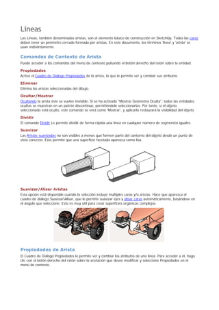Líneas
Las Líneas, también denominadas aristas, son el elemento básico de construcción en SketchUp. Todas las caras
deben tener un perímetro cerrado formado por aristas. En este documento, los términos 'línea' y 'arista' se
usan indistintamente.
Comandos de Contexto de Arista
Puede acceder a los comandos del menú de contexto pulsando el botón derecho del ratón sobre la entidad.
Propiedades
Activa el Cuadro de Diálogo Propiedades de la arista, lo que le permite ver y cambiar sus atributos.
Eliminar
Elimina las aristas seleccionadas del dibujo.
Ocultar/Mostrar
Ocultando la arista éste se vuelve invisible. Si se ha activado "Mostrar Geometría Oculta", todas las entidades
ocultas se muestran en un patrón discontinuo, permitiéndole seleccionarlas. Por tanto, si el objeto
seleccionado está oculto, este comando se verá como 'Mostrar', y aplicarlo restaurará la visibilidad del objeto.
Dividir
El comando Dividir Le permite dividir de forma rápida una línea en cualquier número de segmentos iguales.
Suavizar
Las Aristas suavizadas no son visibles a menos que formen parte del contorno del objeto desde un punto de
vista concreto. Esto permite que una superficie facetada aparezca como lisa.
Suavizar/Alisar Aristas
Esta opción está disponible cuando la selección incluye múltiples caras y/o aristas. Hace que aparezca el
cuadro de diálogo SuavizarAlisar, que le permite suavizar ejes y alisar caras automáticamente, basándose en
el ángulo que seleccione. Esto es muy útil para crear superficies orgánicas complejas.
Propiedades de Arista
El Cuadro de Diálogo Propiedades le permite ver y cambiar los atributos de una línea. Para acceder a él, haga
clic con el botón derecho del ratón sobre la acotación que desee modificar y seleccione Propiedades en el
menú de contexto.
 