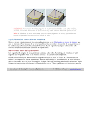 Sugerencia: Puede hacer clic sobre un punto de las líneas seleccionadas y, sin soltar el botón,
arrastrar para definir el recorrido de la equidistancia y soltar el botón allá donde quiera dejarla.
Nota: Al equidistar un arco, el resultado será una curva (segmento de círculo) y no tendrá las
mismas propiedades que tiene un arco cuando se edita.
Equidistancias con Valores Precisos
Mientras se está trabajando con la Herramienta Equidistancia, en el (CCV Cuadro de Control de Valores) que
está en el rincón inferior derecho de la ventana de SketchUp, se mostrará el recorrido de la equidistancia en
las unidades especificadas en el Cuadro de Preferencias. Puede especificar cualquier valor con tan solo
teclearlo durante o después de la operación de equidistancia.
introducir un Valor de Equidistancia
Para especificar la longitud de la equidistancia, tecléela y pulse Enter. También puede introducir un valor
negativo que dibujará las líneas en la dirección opuesta a la que se muestre en pantalla.
Cuando esté definiendo las dimensiones de la equidistancia con el ratón, el Cuadro de Control de Valores
mostrará las dimensiones con las unidades por defecto. Puede introducir las dimensiones de la equidistancia
tanto con unidades Métricas como con unidades Inglesas. SketchUp las convertirá automáticamente por usted.
Los valores negativos que introduzca en el Cuadro de Control de Valores equidistarán en la dirección opuesta.
Guía de Usuario de SketchUp 3.1: Herramienta Equidistancia © 2003 @Last Software, Inc. www.sketchup.com
 