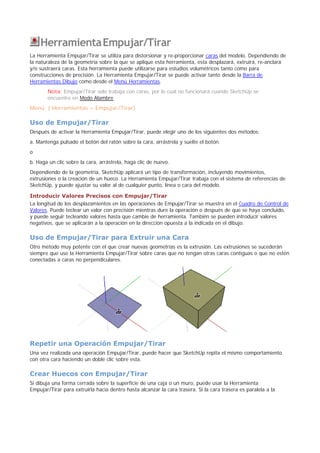 HerramientaEmpujar/Tirar
La Herramienta Empujar/Tirar se utiliza para distorsionar y re-proporcionar caras del modelo. Dependiendo de
la naturaleza de la geometría sobre la que se aplique esta herramienta, esta desplazará, extruirá, re-anclará
y/o sustraerá caras. Esta herramienta puede utilizarse para estudios volumétricos tanto como para
construcciones de precisión. La Herramienta Empujar/Tirar se puede activar tanto desde la Barra de
Herramientas Dibujo como desde el Menú Herramientas.
Nota: Empujar/Tirar solo trabaja con caras, por lo cual no funcionará cuando SketchUp se
encuentre en Modo Alambre.
Menú: ( Herramientas > Empujar/Tirar)
Uso de Empujar/Tirar
Después de activar la Herramienta Empujar/Tirar, puede elegir uno de los siguientes dos métodos:
a. Mantenga pulsado el botón del ratón sobre la cara, arrástrela y suelte el botón.
o
b. Haga un clic sobre la cara, arrástrela, haga clic de nuevo.
Dependiendo de la geometría, SketchUp aplicará un tipo de transformación, incluyendo movimientos,
extrusiones o la creación de un hueco. La Herramienta Empujar/Tirar trabaja con el sistema de referencias de
SketchUp, y puede ajustar su valor al de cualquier punto, línea o cara del modelo.
Introducir Valores Precisos con Empujar/Tirar
La longitud de los desplazamientos en las operaciones de Empujar/Tirar se muestra en el Cuadro de Control de
Valores. Puede teclear un valor con precisión mientras dure la operación o después de que se haya concluido,
y puede seguir tecleando valores hasta que cambie de herramienta. También se pueden introducir valores
negativos, que se aplicarán a la operación en la dirección opuesta a la indicada en el dibujo.
Uso de Empujar/Tirar para Extruir una Cara
Otro método muy potente con el que crear nuevas geometrías es la extrusión. Las extrusiones se sucederán
siempre que use la Herramienta Empujar/Tirar sobre caras que no tengan otras caras contiguas o que no estén
conectadas a caras no perpendiculares.
Repetir una Operación Empujar/Tirar
Una vez realizada una operación Empujar/Tirar, puede hacer que SketchUp repita el mismo comportamiento
con otra cara haciendo un doble clic sobre esta.
Crear Huecos con Empujar/Tirar
Si dibuja una forma cerrada sobre la superficie de una caja o un muro, puede usar la Herramienta
Empujar/Tirar para extruirla hacia dentro hasta alcanzar la cara trasera. Si la cara trasera es paralela a la
 
