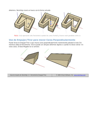 delantera, SketchUp creará un hueco con la forma extruída.
Nota: Esta operación solo funcionará cuando las caras frontal y trasera sean paralelas entre sí.
Uso de Empujar/Tirar para mover Caras Perpendicularmente
Puede forzar la Empujar/Tirar a que mueva caras perpendicularmente manteniendo pulsada la tecla Ctrl
mientras utiliza la herramienta. Esto le puede ser útil para deformar objetos o cuando no desee extruir. En
estos casos, El Auto-Plegado no se activará.
Guía de Usuario de SketchUp 3.1: Herramienta Empujar/Tirar © 2003 @Last Software, Inc. www.sketchup.com
 