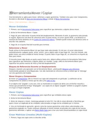 HerramientaMover/Copiar
Esta herramienta se aplica para mover, deformar y copiar geometrías. También sirve para rotar Componentes.
Accederá a ella desde la Barra de Herramienta Dibujo o desde el Menú Herramientas.
Menú: ( Herramientas > Mover )
Mover Entidades
1. Primero, use la Herramienta Seleccionar para especificar que elementos u objetos desea mover.
2. Active la Herramienta Mover / Copiar.
3. Haga clic para seleccionar el punto inicial del desplazamiento. Moviendo el ratón, la geometría seleccionada
le seguirá. Aparecerá una línea de referencia entre el punto inicial y el cursor (punto final), y la distancia se
mostrará de forma dinámica en el Cuadro de Control de Valores. También puede teclear una distancia como se
describe más adelante.
4. Haga clic en el punto final del recorrido para terminar.
Seleccionar y Mover
Puede activar la Herramienta Mover sin que haya nada seleccionado. En tal caso, el cursor seleccionará
automáticamente cualquier punto, arista, vértice, cara u objeto sobre el que haga clic. Con este método, solo
podrá mover una única entidad al mismo tiempo. El punto sobre el que haga clic, se convertirá en el punto de
base para mover.
Si necesita mover algo desde un punto exacto hasta otro, deberá utilizar primero la Herramienta Seleccionar
para especificar que elementos u objetos deben ser movidos. Luego, utilice la Herramienta Mover para
especificar los puntos exactos de inicio y final del desplazamiento.
Bloqueo de Referencias Durante un Desplazamiento
Después o durante una operación con la Herramienta Mover, usted puede bloquear una referencia
manteniendo pulsada la tecla Mayúsculas. Con ello mantendrá la referencia activa y evitará que se 'distraiga'
con otra geometría del modelo.
Mover Grupos y Componentes
Al mover un Componente solo se moverá esa copia del componente en particular. La definición de los
Componentes no variará a menos que los abra y los edite in-situ.
Si un objeto está "pegado" a una cara, éste se mantendrá en el plano de dicha cara al intentar moverlo a
menos que previamente lo haya "despegado". Las copias de un objeto "pegado" también se pegarán al plano
en el que se hayan originado.
Hacer Copias
1. Primero, use la Herramienta Seleccionar para especificar que entidades desea copiar.
2. Active la Herramienta Mover.
3. Antes de empezar a mover, mantenga pulsada la tecla Ctrl. Con ello le estará diciendo a SketchUp que
quiere mover un duplicado de las entidades seleccionadas en lugar de las entidades por sí mismas.
4. Una vez terminada la operación, aprecie como las nuevas geometrías están ahora seleccionadas y las
geometrías originales no. Puede continuar utilizando el mismo método arrastrando otra copia de las nuevas
geometrías obtenidas, o aplicar una Matriz Multi-Copia para crear una matriz lineal basándose en copia inicial.
Crear Matrices Lineales (Multi-Copias)
1. Primero, haga una copia como se describe arriba.
 