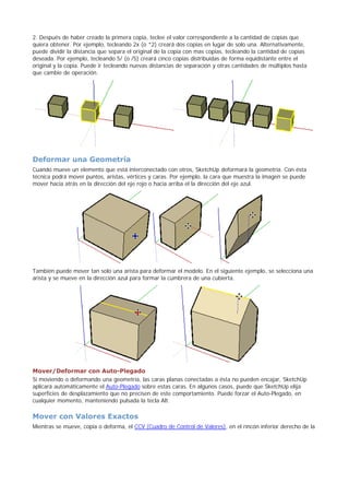 2. Después de haber creado la primera copia, teclee el valor correspondiente a la cantidad de copias que
quiera obtener. Por ejemplo, tecleando 2x (o *2) creará dos copias en lugar de solo una. Alternativamente,
puede dividir la distancia que separa el original de la copia con mas copias, tecleando la cantidad de copias
deseada. Por ejemplo, tecleando 5/ (o /5) creará cinco copias distribuidas de forma equidistante entre el
original y la copia. Puede ir tecleando nuevas distancias de separación y otras cantidades de múltiplos hasta
que cambie de operación.
Deformar una Geometría
Cuando mueve un elemento que está interconectado con otros, SketchUp deformará la geometría. Con ésta
técnica podrá mover puntos, aristas, vértices y caras. Por ejemplo, la cara que muestra la imagen se puede
mover hacia atrás en la dirección del eje rojo o hacia arriba el la dirección del eje azul.
También puede mover tan solo una arista para deformar el modelo. En el siguiente ejemplo, se selecciona una
arista y se mueve en la dirección azul para formar la cumbrera de una cubierta.
Mover/Deformar con Auto-Plegado
Si moviendo o deformando una geometría, las caras planas conectadas a ésta no pueden encajar, SketchUp
aplicará automáticamente el Auto-Plegado sobre estas caras. En algunos casos, puede que SketchUp elija
superficies de desplazamiento que no precisen de este comportamiento. Puede forzar el Auto-Plegado, en
cualquier momento, manteniendo pulsada la tecla Alt.
Mover con Valores Exactos
Mientras se mueve, copia o deforma, el CCV (Cuadro de Control de Valores), en el rincón inferior derecho de la
 