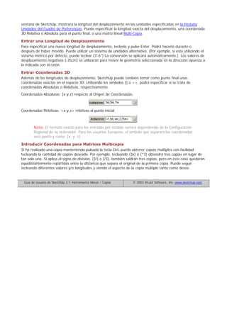 ventana de SketchUp, mostrará la longitud del desplazamiento en las unidades especificadas en la Pestaña
Unidades del Cuadro de Preferencias. Puede especificar la longitud exacta del desplazamiento, una coordenada
3D Relativa o Absoluta para el punto final, o una matriz lineal Multi-Copia.
Entrar una Longitud de Desplazamiento
Para especificar una nueva longitud de desplazamiento, tecléela y pulse Enter. Podrá hacerlo durante o
después de haber movido. Puede utilizar un sistema de unidades alternativo. (Por ejemplo, si está utilizando el
sistema métrico por defecto, puede teclear (3'-6") La conversión se aplicará automáticamente.) Los valores de
desplazamiento negativos (-35cm) se utilizarán para mover la geometría seleccionada en la dirección opuesta a
la indicada con el ratón.
Entrar Coordenadas 3D
Además de las longitudes de desplazamiento, SketchUp puede también tomar como punto final unas
coordenadas exactas en el espacio 3D. Utilizando los símbolos [] o <>, podrá especificar si se trata de
coordenadas Absolutas o Relativas, respectivamente.
Coordenadas Absolutas: [x;y;z] respecto al Origen de Coordenadas:
Coordenadas Relativas: <x;y;z> relativas al punto inicial:
Nota: El formato exacto para las entradas por teclado variará dependiendo de la Configuración
Regional de su ordenador. Para los usuarios Europeos, el símbolo que separará las coordenadas
será punto y coma: [x; y; z]
Introducir Coordenadas para Matrices Multicopia
Si ha realizado una copia manteniendo pulsada la tecla Ctrl, puede obtener copias múltiples con facilidad
tecleando la cantidad de copias deseada. Por ejemplo, tecleando (3x) o (*3) obtendrá tres copias en lugar de
tan solo una. Si aplica el signo de división, (3/) o (/3), también saldrán tres copias, pero en este caso quedarán
equidistantemente repartidas entre la distancia que separa el original de la primera copia. Puede seguir
tecleando diferentes valores y/o longitudes y viendo el aspecto de la copia múltiple tanto como desee.
Guía de Usuario de SketchUp 3.1: Herramienta Mover / Copiar © 2003 @Last Software, Inc. www.sketchup.com
 