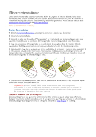 HerramientaRotar
Utilice la Herramienta Rotar para rotar elementos dentro de un plano de rotación definido, tanto si son
individuales como si están formados por varios objetos. Seleccionando tan solo una parte de un objeto, la
Herramienta Rotar puede utilizarse para deformar y distorsionar geometrías. Puede activarla a través de la
Barra de Herramientas Dibujo o del Menú Herramientas.
Menú: ( Herramientas > Rotar )
Rotar Geometrías
1. Utilice la Herramienta Seleccionar para elegir los elementos u objetos que desea rotar.
2. Active la Herramienta Rotar.
3. Moviendo el ratón por el modelo, el "Transportador" se irá orientando por sí mismo al pasar sobre cada
superficie. Puede bloquear la orientación del Transportador manteniendo pulsada la tecla Mayúsculas.
4. Haga clic para colocar el Transportador en el punto donde desee aplicar el eje de rotación. Utilice la
capacidad de SketchUp para encontrar referencias para localizar el centro de rotación con precisión.
5. A continuación, haga clic en un punto que será el punto inicial de la rotación y mueva el ratón para rotar. Si
el Intervalo está activado en las Preferencias, notará como a medida que mueve el ratón por encima del
transportador, solo podrá aplicar los ángulos pertenecientes al intervalo, mientras que si aparta el cursor del
Transportador dispondrá de total libertad para rotar.
6. Después de rotar el ángulo deseado, haga otro clic para terminar. Puede introducir por teclado un ángulo
exacto o un múltiplo radial para la rotación.
Sugerencia: Además, también puede activar la Herramienta Rotar sin que haya nada
seleccionado. Si lo hace, el botón de la herramienta se mantendrá pulsado, pero se mostrará en
gris tenue. Se le pedirá que realice una selección. Después de haber seleccionado, puede pulsar
Esc o reactivar la Herramienta Rotar para continuar.
Deformar Rotando con Auto-Plegado
Seleccionando parte de una geometría, la Herramienta Rotar también se puede utilizar para deformarla.
Cualquier movimiento rotatorio aplicado a parte de una geometría, que haga que una cara no seleccionada de
ésta se tuerza por dejar de pertenecer a un solo plano, activando el Auto-Plegado de SketchUp.
 