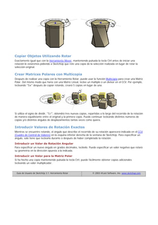 Copiar Objetos Utilizando Rotar
Exactamente igual que con la Herramienta Mover, manteniendo pulsada la tecla Ctrl antes de iniciar una
rotación le estaremos pidiendo a SketchUp que rote una copia de la selección realizada en lugar de rotar la
selección original.
Crear Matrices Polares con Multicopia
Después de realizar una copia con la Herramienta Rotar, puede usar la función Multicopia para crear una Matriz
Polar. Del mismo modo que haría con una Matriz Lineal, teclee un múltiplo o un divisor en el CCV. Por ejemplo,
tecleando "5x" después de copiar rotando, creará 5 copias en lugar de una.
Si utiliza el signo de dividir, "5/", obtendrá tres nuevas copias, repartidas a lo largo del recorrido de la rotación
de manera equidistante entre el original y la primera copia. Puede continuar tecleando distintos números de
copias y/o distintos ángulos de desplazamientos tantas veces como quiera.
Introducir Valores de Rotación Exactos
Mientras se encuentre rotando, el ángulo que describe el recorrido de su rotación aparecerá indicado en el CCV
(Cuadro de Control de Valores) en la esquina inferior derecha de la ventana de SketchUp. Para especificar un
ángulo, solo tiene que teclearlo durante o después de haber completado la rotación.
Introducir un Valor de Rotación Angular
Para especificar un nuevo ángulo en grados decimales, tecléelo. Puede especificar un valor negativo que rotará
su geometría en la dirección opuesta a la indicada.
Introducir un Valor para la Matriz Polar
Si ha hecho una copia manteniendo pulsada la tecla Ctrl, puede fácilmente obtener copias adicionales
tecleando un valor multiplicador.
Guía de Usuario de SketchUp 3.1: Herramienta Rotar © 2003 @Last Software, Inc. www.sketchup.com
 