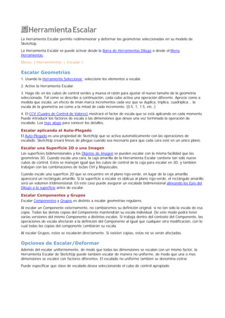 HerramientaEscalar
La Herramienta Escalar permite redimensionar y deformar las geometrías seleccionadas en su modelo de
SketchUp.
La Herramienta Escalar se puede activar desde la Barra de Herramientas Dibujo o desde el Menú
Herramientas.
Menú: ( Herramientas > Escalar )
Escalar Geometrías
1. Usando la Herramienta Seleccionar, seleccione los elementos a escalar.
2. Active la Herramienta Escalar.
3. Haga clic en los cubos de control verdes y mueva el ratón para ajustar el nuevo tamaño de la geometría
seleccionada. Tal como se describe a continuación, cada cubo activa una operación diferente. Aprecie como a
medida que escala, un efecto de imán marca incrementos cada vez que se duplica, triplica, cuadriplica... la
escala de la geometría así como a la mitad de cada incremento. (0.5, 1, 1.5, etc..)
4. El CCV (Cuadro de Control de Valores) mostrará el factor de escala que se está aplicando en cada momento.
Puede introducir los factores de escala o las dimensiones que desee una vez terminada la operación de
escalado. Lea mas abajo para conocer los detalles.
Escalar aplicando el Auto-Plegado
El Auto-Plegado es una propiedad de SketchUp que se activa automáticamente con las operaciones de
escalado. SketchUp creará líneas de pliegue cuando sea necesario para que cada cara esté en un único plano.
Escalar una Superficie 2D o una Imagen
Las superficies bidimensionales y los Objetos de Imagen se pueden escalar con la misma facilidad que las
geometrías 3D. Cuando escala una cara, la caja amarilla de la Herramienta Escalar contiene tan sólo nueve
cubos de control. Estos se manejan igual que los cubos de control de la caja para escalar en 3D, y también
trabajan con las combinaciones de teclas Ctrl y Mayúsculas.
Cuando escale una superficie 2D que se encuentre en el plano rojo-verde, en lugar de la caja amarilla
aparecerá un rectángulo amarillo. Si la superficie a escalar es oblicua al plano rojo-verde, el rectángulo amarillo
será un volumen tridimensional. En este caso puede asegurar un escalado bidimensional alineando los Ejes del
Dibujo a la superficie antes de escalar.
Escalar Componentes y Grupos
Escalar Componentes y Grupos es distinto a escalar geometrías regulares.
Al escalar un Componente externamente, no cambiaremos su definición original, si no tan sólo la escala de esa
copia. Todas las demás copias del Componente mantendrán su escala individual. De este modo podrá tener
varias versiones del mismo Componente a distintas escalas. Si trabaja dentro del contexto del Componente, las
operaciones de escala afectarán a la definición del Componente al igual que cualquier otra modificación, con lo
cual todas las copias del componente cambiarán su escala.
Al escalar Grupos, estos se escalarán directamente. Si existen copias, estas no se verán afectadas.
Opciones de Escalar/Deformar
Además del escalar uniformemente, de modo que todas las dimensiones se escalan con un mismo factor, la
Herramienta Escalar de SketchUp puede también escalar de manera no uniforme, de modo que una o mas
dimensiones se escalen con factores diferentes. El escalado no uniforme también se denomina estirar.
Puede especificar que clase de escalado desea seleccionando el cubo de control apropiado:
 