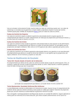 Una vez activada, la Herramienta Escalar muestra todos los cubos de control que puede usar. Los cubos de
control que se esconden tras la geometría se harán visibles y operativos al pasar el cursor por encima.
También puede pasar al Modo de Visualización Rayos X para ver todos los cubos de control.
Cubos de Control de Esquina
Los cubos de control de esquina escalarán la geometría seleccionada desde la esquina opuesta. El
comportamiento por defecto es escalar uniformemente de modo que las proporciones permanezcan intactas, y
un único factor de escala se muestre en el CCV.
Cubos de Control de Arista
Los cubos de control de arista escalan la geometría seleccionada desde la arista opuesta en dos dimensiones
simultáneamente. El comportamiento por defecto es escalar de forma No Uniforme, lo cual significa que las
proporciones del objeto cambiarán. Note cómo en el CCV aparecen dos valores separados por punto y coma.
Cubos de Control de Cara
Los cubos de control de cara escalan la geometría seleccionada desde la cara opuesta en una sola dimensión.
El comportamiento por defecto es escalar de forma No Uniforme, lo cual significa que las proporciones del
objeto cambiarán. El CCV mostrará y aceptará un solo valor.
Teclas de Modificación de Escalado
Tecla Ctrl: Escala desde el Centro de la Selección
El comportamiento por defecto de los cubos de control es escalar desde el cubo de control opuesto. Pero, en
ocasiones, puede que necesite escalar las geometrías desde su centro. Podrá hacerlo si mantiene pulsada la
tecla Ctrl todo el tiempo que dure la operación.
(a) Escalar (b) Comportamiento por Defecto. (c) Escalar desde el Centro usando Ctrl.
Tecla Mayúsculas: Escalado Uniforme/No Uniforme
La tecla Mayúsculas controla la uniformidad en el momento de escalar. A pesar de que el comportamiento No
Uniforme de los cubos de control en Aristas y Caras pueda ser válido para explorar relaciones de proporción,
puede que necesite mantener la uniformidad de la geometría mientras la escala.
Para conseguirlo, mantenga pulsada la tela Mayúsculas durante un escalado No Uniforme. Seguirá aplicando el
mismo punto de referencia en la misma dirección, pero ahora escalará uniformemente con lo cual no se
 