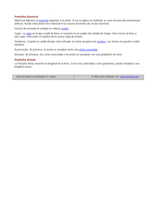 Pestaña General
Material:Muestra el material asignado a la arista. Si no se aplica un material, se verá el icono del material por
defecto. Puede seleccionar otro material en la escena haciendo clic en las muestras.
Oculto:Al activarlo la entidad se volverá oculta.
Capa: La capa en la que reside la línea se muestra en el cuadro de Listado de Capas. Para mover la línea a
otra capa, seleccione el nombre de la nueva capa de la lista.
Sombras: Cuando la casilla Arrojar está activada, la arista arrojará una sombra. Las aristas no pueden recibir
sombras.
Suavizado: Al activarse, la arista se visualiza como una arista suavizada.
Alisado: Al activarse, las caras conectadas a la arista se visualizan con una gradación de tono.
Pestaña Arista
La Pestaña Arista muestra la longitud de la línea. Si no está conectada a otra geometría, puede introducir una
longitud nueva.
Guía de Usuario de SketchUp 3.1: Líneas © 2003 @Last Software, Inc. www.sketchup.com
 