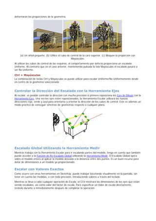 deformarán las proporciones de la geometría.
(a) Un árbol pequeño. (b) Utilice el cubo de control de la cara superior. (c) Bloquee la proporción con
Mayúsculas.
Al utilizar los cubos de control de las esquinas, el comportamiento por defecto proporciona un escalado
Uniforme. Al contrario que en el caso anterior, manteniendo pulsada la tela Mayúsculas el escalado pasará a
ser No Uniforme.
Ctrl + Mayúsculas
La combinación de teclas Ctrl y Mayúsculas se puede utilizar para escalar Uniforme/No Uniformemente desde
en centro de la geometría seleccionada
Controlar la Dirección del Escalado con la Herramienta Ejes
Al escalar, es posible controlar la dirección con mucha precisión si primero reposiciona los Ejes de Dibujo con la
Herramienta Ejes. Una vez los ejes estén reposicionados, la Herramienta Escalar utilizará las nuevas
direcciones roja, verde y azul para orientarse y orientar la dirección de los cubos de control. Este es además un
modo práctico de conseguir simetrías de geometrías respecto a cualquier plano.
Escalado Global Utilizando la Herramienta Medir
Mientras trabaja con la Herramienta Escalar para ir escalando partes del modelo, tenga en cuenta que también
puede acceder a la Función de Re-Escalado Global utilizando la Herramienta Medir. El Escalado Global opera
sobre el modelo entero al aplicar la medida deseada a la distancia entre dos puntos. Es un buen recurso para
dotar de dimensiones a un modelo ya proporcionado.
Escalar con Valores Exactos
Como ocurre con otras herramientas en SketchUp, puede trabajar bocetando visualmente en la pantalla, sin
tener en cuenta las medidas, o con toda precisión, introduciendo valores a través del teclado.
Mientras se lleva a cabo cualquier operación de Escala, el CCV mostrará las dimensiones de los ejes que están
siendo escalados, así como valor del factor de escala. Para especificar un Valor de escala directamente,
tecléelo durante o inmediatamente después de completar la operación.
 