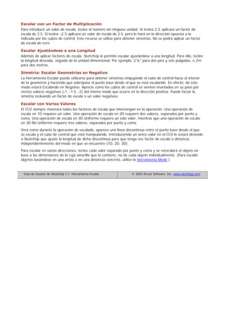 Escalar con un Factor de Multiplicación
Para introducir un valor de escala, teclee el número sin ninguna unidad. Si teclea 2.5 aplicará un factor de
escala de 2.5. Si teclea -2.5 aplicará un valor de escala de 2.5, pero lo hará en la dirección opuesta a la
indicada por los cubos de control. Este recurso se utiliza para obtener simetrías. No se podrá aplicar un factor
de escala de cero.
Escalar Ajustándose a una Longitud
Además de aplicar factores de escala, SketchUp le permite escalar ajustándose a una longitud. Para ello, teclee
la longitud deseada, seguida de la unidad dimensional. Por ejemplo, 2'6" para dos pies y seis pulgadas, o 2m
para dos metros.
Simetría: Escalar Geometrías en Negativo
La Herramienta Escalar puede utilizarse para obtener simetrías empujando el cubo de control hacia el interior
de la geometría y haciendo que sobrepase el punto base desde el que se está escalando. En efecto, de este
modo estará Escalando en Negativo. Aprecie como los cubos de control se sienten imantados en su paso por
ciertos valores negativos (-1, -1.5, -2) del mismo modo que ocurre en la dirección positiva. Puede forzar la
simetría tecleando un factor de escala o un valor negativos.
Escalar con Varios Valores
El CCV siempre mostrará todos los factores de escala que intervengan en la operación. Una operación de
escala en 1D requiere un valor. Una operación de escala en 2D requiere dos valores, separados por punto y
coma. Una operación de escala en 3D Uniforme requiere un solo valor, mientras que una operación de escala
en 3D No Uniforme requiere tres valores, separados por punto y coma.
Verá como durante la operación de escalado, aparece una línea discontinua entre el punto base desde el que
se escala y el cubo de control que está manipulando. Introduciendo un único valor en el CCV le estará diciendo
a SketchUp que ajuste la longitud de dicha discontinua para que tenga ese factor de escala o distancia,
independientemente del modo en que se encuentre (1D, 2D, 3D)
Para escalar en varias direcciones, teclee cada valor separado por punto y coma y se reescalará el objeto en
base a las dimensiones de la caja amarilla que lo contiene, no de cada objeto individualmente. (Para escalar
objetos basándose en una arista o en una distancia concreta, utilice la Herramienta Medir.)
Guía de Usuario de SketchUp 3.1: Herramienta Escalar © 2003 @Last Software, Inc. www.sketchup.com
 