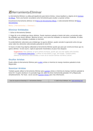 HerramientaEliminar
La Herramienta Eliminar se utiliza principalmente para borrar Aristas, Líneas Auxiliares y objetos de la Ventana
de Dibujo. Tiene una función secundaria como herramienta para ocultar y suavizar aristas.
Encontrará la herramienta eliminar en la Barra de Herramientas Dibujo, o seleccionando Eliminar del Menú
Herramientas.
Menú: ( Herramientas > Eliminar )
Eliminar Entidades
1. Active la Herramienta Eliminar.
2. Haga clic en la entidad que desee eliminar. Puede mantener pulsado el botón del ratón y arrastrarlo sobre
las entidades que desee eliminar. Mientras lo hace, verá como las entidades se muestran resaltadas. Al soltar
el botón, todas las entidades resaltadas se borrarán.
Si accidentalmente selecciona una entidad que no quería eliminar, puede cancelar la operación antes de que
actúe sobre los elementos seleccionados pulsando la tecla ESC.
Si mueve el ratón muy deprisa utilizando la Herramienta Eliminar puede que pase por encima de líneas que no
quiera eliminar. Si esto ocurre, repita la operación moviéndose un poco mas despacio.
Sugerencia: Para eliminar un gran número de líneas, puede que sea más rápido seleccionarlas
con la Herramienta Seleccionar, y utilizar la tecla Delete o supr. del teclado. También podrá
eliminar los elementos seleccionados a través de la función Eliminar del Menú Edición.
Ocultar Aristas
Puede utilizar la Herramienta Eliminar para ocultar aristas si mientras la maneja mantiene pulsada la tecla
Mayúsculas.
Suavizar Aristas
También puede utilizar la Herramienta Eliminar para suavizar aristas si mientras la maneja mantiene pulsada la
tecla Ctrl. Si quiere deshacer el suavizado haga clic sobre la arista manteniendo pulsadas Ctrl y Mayúsculas
simultáneamente. Por favor, vea la sección Suavizar Aristas para mas información.
Guía de Usuario de SketchUp 3.1: Herramienta Eliminar © 2003 @Last Software, Inc. www.sketchup.com
 