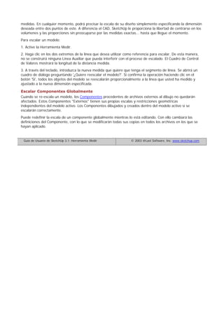 medidas. En cualquier momento, podrá precisar la escala de su diseño simplemente especificando la dimensión
deseada entre dos puntos de este. A diferencia el CAD, SketchUp le proporciona la libertad de centrarse en los
volúmenes y las proporciones sin preocuparse por las medidas exactas... hasta que llegue el momento.
Para escalar un modelo:
1. Active la Herramienta Medir.
2. Haga clic en los dos extremos de la línea que desea utilizar como referencia para escalar. De esta manera,
no se construirá ninguna Línea Auxiliar que pueda interferir con el proceso de escalado. El Cuadro de Control
de Valores mostrará la longitud de la distancia medida.
3. A través del teclado, introduzca la nueva medida que quiere que tenga el segmento de línea. Se abrirá un
cuadro de diálogo preguntando '¿Quiere reescalar el modelo?'. Si confirma la operación haciendo clic en el
botón 'Si', todos los objetos del modelo se reescalarán proporcionalmente a la línea que usted ha medido y
ajustado a la nueva dimensión especificada.
Escalar Componentes Globalmente
Cuando se re-escala un modelo, los Componentes procedentes de archivos externos al dibujo no quedarán
afectados. Estos Componentes "Externos" tienen sus propias escalas y restricciones geométricas
independientes del modelo activo. Los Componentes dibujados y creados dentro del modelo activo sí se
escalarán correctamente.
Puede redefinir la escala de un componente globalmente mientras lo está editando. Con ello cambiará las
definiciones del Componente, con lo que se modificarán todas sus copias en todos los archivos en los que se
hayan aplicado.
Guía de Usuario de SketchUp 3.1: Herramienta Medir © 2003 @Last Software, Inc. www.sketchup.com
 