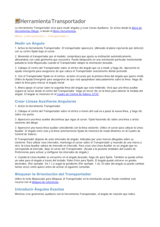 HerramientaTransportador
La Herramienta Transportador sirve para medir ángulos y crear Líneas Auxiliares. Se activa desde la Barra de
Herramientas Dibujo, o desde el Menú Herramientas.
Menú: ( Herramientas > Transportador )
Medir un Ángulo
1. Active la Herramienta Transportador. El transportador aparecerá, (Alineado al plano rojo/verde por defecto)
con su centro fijado bajo el cursor.
2. Moviendo el transportador por el modelo, comprobará que ajusta su inclinación automáticamente,
alineándose con cada geometría que encuentra. Puede bloquearlo en una orientación particular manteniendo
pulsada la tecla Mayúsculas cuando el Transportador adopte la orientación deseada.
3. Coloque el centro del Transportador sobre el vértice del ángulo que va a medir y haga clic. Aproveche la
ayuda emergente para asegurarse de que coloca el Transportador exactamente donde pretende.
4. Con el Transportador fijado en el vértice, arrastre el cursor por la primera línea del ángulo que quiere medir.
Utilice la Ayuda Emergente para asegurarse de que está apoyándose adecuadamente sobre la línea. Haga clic
sobre la línea para marcar el ángulo inicial.
5. Ahora apoye el cursor sobre la segunda línea del ángulo que está midiendo. Verá que una línea auxiliar
seguirá al cursor desde el centro del Transportador. Haga un tercer clic en la línea para obtener la medida del
ángulo. El ángulo se mostrará en el Cuadro de Control de Valores (CCV).
Crear Líneas Auxiliares Angulares
1. Active la Herramienta Transportador.
2. Coloque el centro del Transportador sobre el vértice a través del cual va a pasar la nueva línea, y haga clic
sobre ese punto.
3. Aparecerá una línea auxiliar discontinua que sigue al cursor. Fíjela haciendo clic sobre una línea o arista
existente del dibujo.
3. Aparecerá una nueva línea auxiliar coincidiendo con la línea existente. Utilice el cursor para colocar la Línea
Auxiliar. El ángulo entre ésta y la línea anteriormente fijada de mostrará de modo dinámico en al Cuadro de
Control de Valores.
El Transportador dispone de unos intervalos de ángulo, indicados por unas marcas dibujadas sobre su
contorno. Para utilizar esos intervalos, mantenga el cursor sobre el Transportador y muévalo de una marca a
otra; la Línea Auxiliar saltará de intervalo en intervalo. Para crear una Línea Auxiliar en un ángulo que no
corresponda al intervalo, aleje el cursor del Transportador. (Acuda a la pestaña Unidades del Cuadro de
Preferencias para activar y configurar los intervalos de ángulo.)
4. Cuando la Línea Auxiliar se encuentre en el ángulo deseado, haga clic para fijarla. También se puede entrar
un valor para el ángulo a través del teclado. Pulse Enter para fijarlo. El ángulo puede entrarse en grados
decimales, (Por ejemplo: 34,1 ) o según la pendiente (Por ejemplo: 1:6). El valor del ángulo se puede cambiar
tantas veces como quiera antes de activar el siguiente comando.
Bloquear la Orientación del Transportador
Utilice la tecla Mayúsculas para bloquear el Transportador en la orientación actual. Puede combinar este
recurso con el bloqueo de referencias.
Introducir Ángulos Exactos
Mientras crea geometrías auxiliares con la Herramienta Transportador, el ángulo de rotación que indica
 