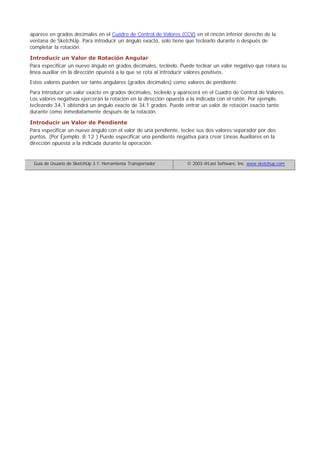 aparece en grados decimales en el Cuadro de Control de Valores (CCV) en el rincón inferior derecho de la
ventana de SketchUp. Para introducir un ángulo exacto, solo tiene que teclearlo durante o después de
completar la rotación.
Introducir un Valor de Rotación Angular
Para especificar un nuevo ángulo en grados decimales, tecléelo. Puede teclear un valor negativo que rotará su
línea auxiliar en la dirección opuesta a la que se rota al introducir valores positivos.
Estos valores pueden ser tanto angulares (grados decimales) como valores de pendiente.
Para introducir un valor exacto en grados decimales, tecléelo y aparecerá en el Cuadro de Control de Valores.
Los valores negativos ejercerán la rotación en la dirección opuesta a la indicada con el ratón. Por ejemplo,
tecleando 34,1 obtendrá un ángulo exacto de 34,1 grados. Puede entrar un valor de rotación exacto tanto
durante como inmediatamente después de la rotación.
Introducir un Valor de Pendiente
Para especificar un nuevo ángulo con el valor de una pendiente, teclee sus dos valores separador por dos
puntos. (Por Ejemplo: 8:12 ) Puede especificar una pendiente negativa para crear Líneas Auxiliares en la
dirección opuesta a la indicada durante la operación.
Guía de Usuario de SketchUp 3.1: Herramienta Transportador © 2003 @Last Software, Inc. www.sketchup.com
 