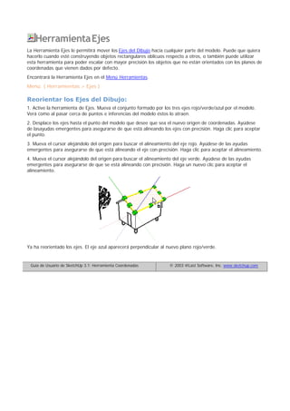 HerramientaEjes
La Herramienta Ejes le permitirá mover los Ejes del Dibujo hacia cualquier parte del modelo. Puede que quiera
hacerlo cuando esté construyendo objetos rectangulares oblicuos respecto a otros, o también puede utilizar
esta herramienta para poder escalar con mayor precisión los objetos que no están orientados con los planos de
coordenadas que vienen dados por defecto.
Encontrará la Herramienta Ejes en el Menú Herramientas.
Menú: ( Herramientas > Ejes )
Reorientar los Ejes del Dibujo:
1. Active la herramienta de Ejes. Mueva el conjunto formado por los tres ejes rojo/verde/azul por el modelo.
Verá como al pasar cerca de puntos e inferencias del modelo éstos lo atraen.
2. Desplace los ejes hasta el punto del modelo que desee que sea el nuevo origen de coordenadas. Ayúdese
de lasayudas emergentes para asegurarse de que está alineando los ejes con precisión. Haga clic para aceptar
el punto.
3. Mueva el cursor alejándolo del origen para buscar el alineamiento del eje rojo. Ayúdese de las ayudas
emergentes para asegurarse de que está alineando el eje con precisión. Haga clic para aceptar el alineamiento.
4. Mueva el cursor alejándolo del origen para buscar el alineamiento del eje verde. Ayúdese de las ayudas
emergentes para asegurarse de que se está alineando con precisión. Haga un nuevo clic para aceptar el
alineamiento.
Ya ha reorientado los ejes. El eje azul aparecerá perpendicular al nuevo plano rojo/verde.
Guía de Usuario de SketchUp 3.1: Herramienta Coordenadas © 2003 @Last Software, Inc. www.sketchup.com
 