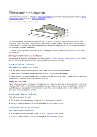 HerramientaAcotación
La Herramienta Acotación se utiliza para Dimensionar Objetos en el modelo. Se puede activar desde la Barra
Herramientas Dibujo o desde el Menú Herramientas.
Menú: ( Herramientas > Acotación )
Las cotas en SketchUp se basan en el modelo 3D. Las aristas y puntos del modelo pueden utilizarse para
colocar las cotas. Los puntos utilizables son: puntos finales, puntos medios, sobre la arista, intersecciones, y
centros de arcos/ círculos. Para poder dimensionar del modo mas útil posible en 3D, una cota puede abarcar
dos puntos no alineados del modelo.
Durante el proceso, puede que necesite rotar su modelo para acceder a una acotación que no se vea en la
posición actual.
Configurar la Herramienta Acotación
La apariencia de todas las Cotas puede controlarse desde la Pestaña Cotas del Cuadro de Preferencias. Estos
ajustes afectan a absolutamente todas las dimensiones que haya en el dibujo.
Colocar Cotas Lineales
Para colocar Cotas Lineales en el modelo:
1. Active la Herramienta Cotas y haga clic con el ratón en dos puntos finales separados
2. Luego mueva el cursor para empujar la línea de cota a una distancia del modelo.
3. Haga un tercer clic donde quiera colocar la línea que recoge el texto de cota. La cota puede colocarse de la
misma manera haciendo un solo clic en cualquier arista.
Plano de Acotación
Puede colocar dimensiones lineales en varios planos. Ello incluye todos los planos de coordenadas (rojo/verde,
rojo/azul, azul/verde) y la alineación con cualquier arista del modelo. Las dimensiones de Radios y Diámetros
están limitadas al plano perteneciente al arco o círculo. Una vez colocada la cota, tan solo podrá moverla
dentro del plano en el que fue creada.
Colocando Cotas de Radio
Para colocar una cota de radio:
1. Active la Herramienta Acotación y haga clic en el Arco que desee acotar.
2. Mueva el cursor para posicionar la cota y haga clic de nuevo para terminar.
Colocando cotas de Diámetro
Para colocar una Cota de Diámetro:
1. Active la Herramienta Acotación y haga clic en el Círculo que desee acotar.
2. Mueva el cursor para posicionar la cota y haga clic de nuevo para terminar.
 