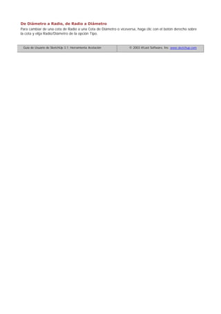 De Diámetro a Radio, de Radio a Diámetro
Para cambiar de una cota de Radio a una Cota de Diámetro o viceversa, haga clic con el botón derecho sobre
la cota y elija Radio/Diámetro de la opción Tipo.
Guía de Usuario de SketchUp 3.1: Herramienta Acotación © 2003 @Last Software, Inc. www.sketchup.com
 