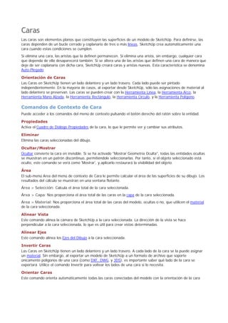 Caras
Las caras son elementos planos que constituyen las superficies de un modelo de SketchUp. Para definirse, las
caras dependen de un bucle cerrado y coplanario de tres o más líneas. SketchUp crea automáticamente una
cara cuando estas condiciones se cumplen.
Si elimina una cara, las aristas que la definen permanecen. Si elimina una arista, sin embargo, cualquier cara
que dependa de ella desaparecerá también. Si se altera una de las aristas que definen una cara de manera que
deje de ser coplanaria con dicha cara, SketchUp creará caras y aristas nuevas. Esta característica se denomina
Auto-Plegado.
Orientación de Caras
Las Caras en SketchUp tienen un lado delantero y un lado trasero. Cada lado puede ser pintado
independientemente. En la mayoría de casos, al exportar desde SketchUp, sólo las asignaciones de material al
lado delantero se preservan. Las caras se pueden crear con la Herramienta Línea, la Herramienta Arco, la
Herramienta Mano Alzada, la Herramienta Rectángulo, la Herramienta Círculo, y la Herramienta Polígono.
Comandos de Contexto de Cara
Puede acceder a los comandos del menú de contexto pulsando el botón derecho del ratón sobre la entidad.
Propiedades
Activa el Cuadro de Diálogo Propiedades de la cara, lo que le permite ver y cambiar sus atributos.
Eliminar
Elimina las caras seleccionadas del dibujo.
Ocultar/Mostrar
Ocultar convierte la cara en invisible. Si se ha activado "Mostrar Geometría Oculta", todas las entidades ocultas
se muestran en un patrón discontinuo, permitiéndole seleccionarlas. Por tanto, si el objeto seleccionado está
oculto, este comando se verá como 'Mostrar', y aplicarlo restaurará la visibilidad del objeto.
Área
El sub-menú Area del menú de contexto de Cara le permite calcular el área de las superficies de su dibujo. Los
resultados del cálculo se muestran en una ventana flotante.
Área > Selección: Calcula el área total de la cara seleccionada.
Área > Capa: Nos proporciona el área total de las caras en la capa de la cara seleccionada.
Área > Material: Nos proporciona el área total de las caras del modelo, ocultas o no, que utilicen el material
de la cara seleccionada.
Alinear Vista
Este comando alinea la cámara de SketchUp a la cara seleccionada. La dirección de la vista se hace
perpendicular a la cara seleccionada, lo que es útil para crear vistas determinadas.
Alinear Ejes
Este comando alinea los Ejes del Dibujo a la cara seleccionada.
Invertir Caras
Las Caras en SketchUp tienen un lado delantero y un lado trasero. A cada lado de la cara se la puede asignar
un material. Sin embargo, al exportar un modelo de SketchUp a un formato de archivo que soporte
únicamente polígonos de una cara (como DXF, DWG, y 3DS), es importante saber qué lado de la cara se
exportará. Utilice el comando Invertir para voltear los lados de una cara si lo necesita.
Orientar Caras
Este comando orienta automáticamente todas las caras conectadas del modelo con la orientación de la cara
 