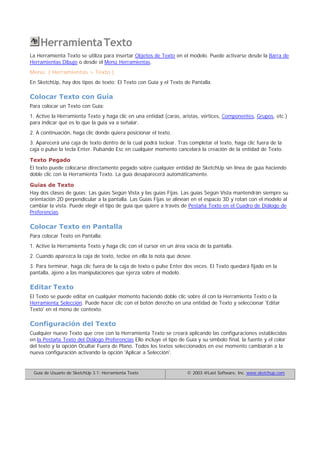HerramientaTexto
La Herramienta Texto se utiliza para insertar Objetos de Texto en el modelo. Puede activarse desde la Barra de
Herramientas Dibujo o desde el Menú Herramientas.
Menú: ( Herramientas > Texto )
En SketchUp, hay dos tipos de texto: El Texto con Guía y el Texto de Pantalla.
Colocar Texto con Guía
Para colocar un Texto con Guía:
1. Active la Herramienta Texto y haga clic en una entidad (caras, aristas, vértices, Componentes, Grupos, etc.)
para indicar qué es lo que la guía va a señalar.
2. A continuación, haga clic donde quiera posicionar el texto.
3. Aparecerá una caja de texto dentro de la cual podrá teclear. Tras completar el texto, haga clic fuera de la
caja o pulse la tecla Enter. Pulsando Esc en cualquier momento cancelará la creación de la entidad de Texto.
Texto Pegado
El texto puede colocarse directamente pegado sobre cualquier entidad de SketchUp sin línea de guía haciendo
doble clic con la Herramienta Texto. La guía desaparecerá automáticamente.
Guías de Texto
Hay dos clases de guías: Las guías Según Vista y las guías Fijas. Las guías Según Vista mantendrán siempre su
orientación 2D perpendicular a la pantalla. Las Guías Fijas se alinean en el espacio 3D y rotan con el modelo al
cambiar la vista. Puede elegir el tipo de guía que quiere a través de Pestaña Texto en el Cuadro de Diálogo de
Preferencias.
Colocar Texto en Pantalla
Para colocar Texto en Pantalla:
1. Active la Herramienta Texto y haga clic con el cursor en un área vacía de la pantalla.
2. Cuando aparezca la caja de texto, teclee en ella la nota que desee.
3. Para terminar, haga clic fuera de la caja de texto o pulse Enter dos veces. El Texto quedará fijado en la
pantalla, ajeno a las manipulaciones que ejerza sobre el modelo.
Editar Texto
El Texto se puede editar en cualquier momento haciendo doble clic sobre él con la Herramienta Texto o la
Herramienta Selección. Puede hacer clic con el botón derecho en una entidad de Texto y seleccionar 'Editar
Texto' en el menú de contexto.
Configuración del Texto
Cualquier nuevo Texto que cree con la Herramienta Texto se creará aplicando las configuraciones establecidas
en la Pestaña Texto del Diálogo Preferencias Ello incluye el tipo de Guía y su símbolo final, la fuente y el color
del texto y la opción Ocultar Fuera de Plano. Todos los textos seleccionados en ese momento cambiarán a la
nueva configuración activando la opción 'Aplicar a Selección'.
Guía de Usuario de SketchUp 3.1: Herramienta Texto © 2003 @Last Software, Inc. www.sketchup.com
 