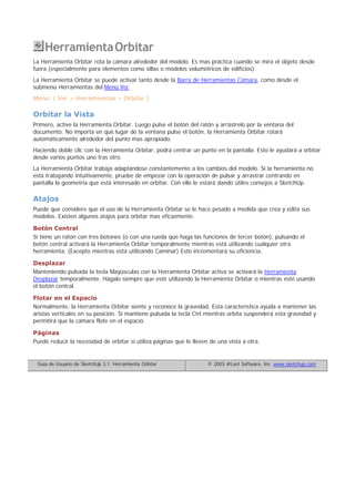 HerramientaOrbitar
La Herramienta Orbitar rota la cámara alrededor del modelo. Es mas práctica cuando se mira el objeto desde
fuera (especialmente para elementos como sillas o modelos volumétricos de edificios).
La Herramienta Orbitar se puede activar tanto desde la Barra de Herramientas Cámara, como desde el
submenú Herramientas del Menú Ver.
Menú: ( Ver > Herramientas > Orbitar )
Orbitar la Vista
Primero, active la Herramienta Orbitar. Luego pulse el botón del ratón y arrástrelo por la ventana del
documento. No importa en qué lugar de la ventana pulse el botón, la Herramienta Orbitar rotará
automáticamente alrededor del punto mas apropiado.
Haciendo doble clic con la Herramienta Orbitar, podrá centrar un punto en la pantalla. Esto le ayudará a orbitar
desde varios puntos uno tras otro.
La Herramienta Orbitar trabaja adaptándose constantemente a los cambios del modelo. Si la herramienta no
está trabajando intuitivamente, pruebe de empezar con la operación de pulsar y arrastrar centrando en
pantalla la geometría que está interesado en orbitar. Con ello le estará dando útiles consejos a SketchUp.
Atajos
Puede que considere que el uso de la Herramienta Orbitar se le hace pesado a medida que crea y edita sus
modelos. Existen algunos atajos para orbitar mas eficazmente.
Botón Central
Si tiene un ratón con tres botones (o con una rueda que haga las funciones de tercer botón), pulsando el
botón central activará la Herramienta Orbitar temporalmente mientras está utilizando cualquier otra
herramienta. (Excepto mientras está utilizando Caminar) Esto incrementará su eficiencia.
Desplazar
Manteniendo pulsada la tecla Mayúsculas con la Herramienta Orbitar activa se activará la Herramienta
Desplazar temporalmente. Hágalo siempre que esté utilizando la Herramienta Orbitar o mientras esté usando
el botón central.
Flotar en el Espacio
Normalmente, la Herramienta Orbitar siente y reconoce la gravedad. Esta característica ayuda a mantener las
aristas verticales en su posición. Si mantiene pulsada la tecla Ctrl mientras orbita suspenderá esta gravedad y
permitirá que la cámara flote en el espacio.
Páginas
Puede reducir la necesidad de orbitar si utiliza páginas que le lleven de una vista a otra.
Guía de Usuario de SketchUp 3.1: Herramienta Orbitar © 2003 @Last Software, Inc. www.sketchup.com
 
