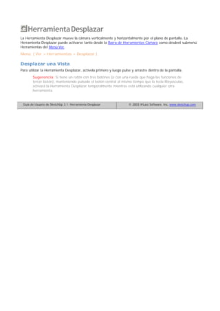 HerramientaDesplazar
La Herramienta Desplazar mueve la cámara verticalmente y horizontalmente por el plano de pantalla. La
Herramienta Desplazar puede activarse tanto desde la Barra de Herramientas Cámara como desdeel submenú
Herramientas del Menú Ver.
Menú: ( Ver > Herramientas > Desplazar )
Desplazar una Vista
Para utilizar la Herramienta Desplazar, actívela primero y luego pulse y arrastre dentro de la pantalla.
Sugerencia: Si tiene un ratón con tres botones (o con una rueda que haga las funciones de
tercer botón), manteniendo pulsado el botón central al mismo tiempo que la tecla Mayúsculas,
activará la Herramienta Desplazar temporalmente mientras está utilizando cualquier otra
herramienta.
Guía de Usuario de SketchUp 3.1: Herramienta Desplazar © 2003 @Last Software, Inc. www.sketchup.com
 