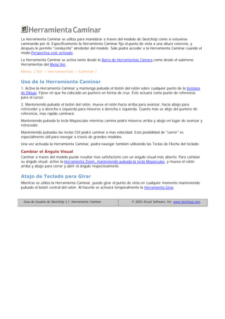 HerramientaCaminar
La Herramienta Caminar se utiliza para maniobrar a través del modelo de SketchUp como si estuviese
caminando por él. Específicamente la Herramienta Caminar fija el punto de vista a una altura concreta, y
después le permite "conducirlo" alrededor del modelo. Solo podrá acceder a la Herramienta Caminar cuando el
modo Perspectiva esté activado.
La Herramienta Caminar se activa tanto desde la Barra de Herramientas Cámara como desde el submenú
Herramientas del Menú Ver.
Menú: ( Ver > Herramientas > Caminar )
Uso de la Herramienta Caminar
1. Active la Herramienta Caminar y mantenga pulsado el botón del ratón sobre cualquier punto de la Ventana
de Dibujo. Fíjese en que ha colocado un puntero en forma de cruz. Éste actuará como punto de referencia
para el cursor.
2. Manteniendo pulsado el botón del ratón, mueva el ratón hacia arriba para avanzar, hacia abajo para
retroceder y a derecha e izquierda para moverse a derecha e izquierda. Cuanto mas se aleje del puntero de
referencia, mas rápido caminará.
Manteniendo pulsada la tecla Mayúsculas mientras camina podrá moverse arriba y abajo en lugar de avanzar y
retroceder.
Manteniendo pulsadas las teclas Ctrl podrá caminar a mas velocidad. Esta posibilidad de "correr" es
especialmente útil para navegar a través de grandes modelos.
Una vez activada la Herramienta Caminar, podrá navegar también utilizando las Teclas de Flecha del teclado:
Cambiar el Ángulo Visual
Caminar a través del modelo puede resultar mas satisfactorio con un ángulo visual más abierto. Para cambiar
su ángulo visual, active la Herramienta Zoom, manteniendo pulsada la tecla Mayúsculas, y mueva el ratón
arriba y abajo para cerrar y abrir el ángulo respectivamente.
Atajo de Teclado para Girar
Mientras se utiliza la Herramienta Caminar, puede girar el punto de vista en cualquier momento manteniendo
pulsado el botón central del ratón. Al hacerlo se activará temporalmente la Herramienta Girar.
Guía de Usuario de SketchUp 3.1: Herramienta Caminar © 2003 @Last Software, Inc. www.sketchup.com
 