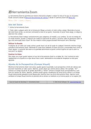 HerramientaZoom
La Herramienta Zoom le permitirá de manera interactiva ampliar o reducir la vista en la que se encuentre.
Puede activarse desde la Barra de Herramientas de Cámara o desde el submenú Zoom del Menú Ver.
Menú: ( Ver > Zoom > Zoom )
Uso del Zoom
1, Active la Herramienta Zoom.
2. Pulse sobre cualquier parte de la Ventana de Dibujo y arrastre el ratón arriba y abajo. Moviendo el cursor
del ratón hacia arriba, se acercará centrando la vista en un punto; moviendo el cursor hacia abajo, se alejará y
abarcará mas campo.
La Herramienta Zoom trabaja constantemente para adaptarse al modelo y sus cambios. Si esta no trabaja de
un modo intuitivo, pruebe a empezar por realizar la operación de pulsar y arrastrar sobre la geometría sobre la
que esté interesado hacer Zoom. De este modo le estará proporcionando información útil a SketchUp.
Utilizar la Rueda
Si dispone de un ratón con rueda central, puede hacer uso de la rueda en cualquier momento mientras tenga
activada la Herramienta Zoom. Moviendo la rueda hacia adelante el Zoom acercará y moviéndola hacia atrás el
Zoom alejará. La posición del ratón en la pantalla determinará el punto central respecto al cual el zoom se
acercará o se alejará.
Centrar la Vista
Otro atajo con el que puede mejorar el uso de la Herramienta Zoom es el doble clic. Este centrará la vista
rápidamente en el punto en el que desee hacer zoom, eliminando la necesidad de desplazar la vista para
ajustarla.
Ajuste de la Perspectiva (Campo Visual)
Mientras la Herramienta Zoom está activa, puede ajustar la pantalla a una perspectiva o lente de cámara con
precisión tecleando un valor exacto. Además, puede elegir que sistema desea utilizar. Por ejemplo, "45º"
activará un Campo Visual de 45 grados decimales y "35mm" activará el ángulo focal correspondiente a una
lente de cámara de 35mm. Además, también puede ajustar visualmente las lentes de la cámara o el Campo
Visual manteniendo pulsada la tecla Mayúsculas mientras hace uso de la Herramienta Zoom. Aprecie como
cambiará el Campo Visual mientras la posición de la cámara se mantiene en el mismo punto en el espacio 3D.
Guía de Usuario de SketchUp 3.1: Herramienta Zoom © 2003 @Last Software, Inc. www.sketchup.com
 