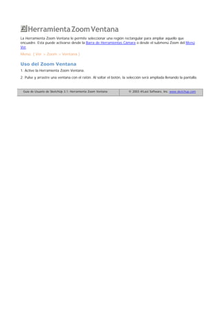 HerramientaZoomVentana
La Herramienta Zoom Ventana le permite seleccionar una región rectangular para ampliar aquello que
encuadre. Esta puede activarse desde la Barra de Herramientas Cámara o desde el submenú Zoom del Menú
Ver.
Menú: ( Ver > Zoom > Ventana )
Uso del Zoom Ventana
1. Active la Herramienta Zoom Ventana.
2. Pulse y arrastre una ventana con el ratón. Al soltar el botón, la selección será ampliada llenando la pantalla.
Guía de Usuario de SketchUp 3.1: Herramienta Zoom Ventana © 2003 @Last Software, Inc. www.sketchup.com
 