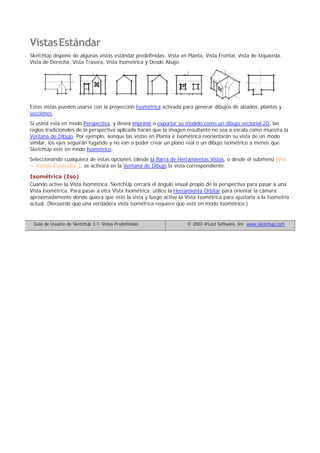 VistasEstándar
SketchUp dispone de algunas vistas estándar predefinidas: Vista en Planta, Vista Frontal, Vista de Izquierda,
Vista de Derecha, Vista Trasera, Vista Isométrica y Desde Abajo.
Estas vistas pueden usarse con la proyección Isométrica activada para generar dibujos de alzados, plantas y
secciones.
Si usted está en modo Perspectiva, y desea imprimir o exportar su modelo como un dibujo vectorial 2D, las
reglas tradicionales de la perspectiva aplicada harán que la imagen resultante no sea a escala como muestra la
Ventana de Dibujo. Por ejemplo, aunque las vistas en Planta e Isométrica reorientarán su vista de un modo
similar, los ejes seguirán fugando y no van a poder crear un plano real o un dibujo isométrico a menos que
SketchUp esté en modo Isométrico.
Seleccionando cualquiera de estas opciones (desde la Barra de Herramientas Vistas, o desde el submenú (Ver
> Vistas Estándar ), se activará en la Ventana de Dibujo la vista correspondiente.
Isométrica (Iso)
Cuando active la Vista Isométrica, SketchUp cerrará el ángulo visual propio de la perspectiva para pasar a una
Vista Isométrica. Para pasar a otra Vista Isométrica, utilice la Herramienta Orbitar para orientar la cámara
aproximadamente donde quiera que esté la vista y luego active la Vista Isométrica para ajustarla a la Isometría
actual. (Recuerde que una verdadera vista isométrica requiere que esté en modo Isométrico.)
Guía de Usuario de SketchUp 3.1: Vistas Predefinidas © 2003 @Last Software, Inc. www.sketchup.com
 