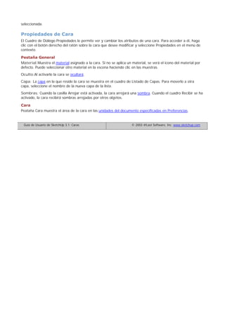 seleccionada.
Propiedades de Cara
El Cuadro de Diálogo Propiedades le permite ver y cambiar los atributos de una cara. Para acceder a él, haga
clic con el botón derecho del ratón sobre la cara que desee modificar y seleccione Propiedades en el menú de
contexto.
Pestaña General
Material:Muestra el material asignado a la cara. Si no se aplica un material, se verá el icono del material por
defecto. Puede seleccionar otro material en la escena haciendo clic en las muestras.
Oculto:Al activarlo la cara se ocultará.
Capa: La capa en la que reside la cara se muestra en el cuadro de Listado de Capas. Para moverlo a otra
capa, seleccione el nombre de la nueva capa de la lista.
Sombras: Cuando la casilla Arrojar está activada, la cara arrojará una sombra. Cuando el cuadro Recibir se ha
activado, la cara recibirá sombras arrojadas por otros objetos.
Cara
Peataña Cara muestra el área de la cara en las unidades del documento especificadas en Preferencias.
Guía de Usuario de SketchUp 3.1: Caras © 2003 @Last Software, Inc. www.sketchup.com
 