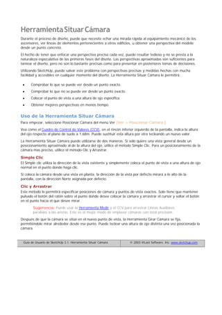 HerramientaSituarCámara
Durante el proceso de diseño, puede que necesite echar una mirada rápida al equipamiento mecánico de los
ascensores, ver líneas de elementos pertenecientes a otros edificios, u obtener una perspectiva del modelo
desde un punto concreto.
El hecho de tener que enfocar una perspectiva precisa cada vez, puede resultar tedioso y no se presta a la
naturaleza especulativa de las primeras fases del diseño. Las perspectivas aproximadas son suficientes para
tantear el diseño, pero no son lo bastante precisas como para presentar en posteriores tomas de decisiones.
Utilizando SketchUp, puede salvar este problema con perspectivas precisas y medidas hechas con mucha
facilidad y accesibles en cualquier momento del diseño. La Herramienta Situar Cámara le permitirá:
Comprobar lo que se puede ver desde un punto exacto.
Comprobar lo que no se puede ver desde un punto exacto.
Colocar el punto de vista a una altura de ojo específica.
Obtener mejores perspectivas en menos tiempo.
Uso de la Herramienta Situar Cámara
Para empezar, seleccione Posicionar Cámara del menú Ver (Ver > Posicionar Cámara )
Vea como el Cuadro de Control de Valores (CCV), en el rincón inferior izquierdo de la pantalla, indica la altura
del ojo respecto al plano de suelo a 1,68m. Puede sustituir esta altura por otra tecleando un nuevo valor.
La Herramienta Situar Cámara puede utilizarse de dos maneras. Si solo quiere una vista general desde un
posicionamiento aproximado al de la altura del ojo, utilice el método Simple Clic. Para un posicionamiento de la
cámara mas preciso, utilice el método Clic y Arrastrar.
Simple Clic
El Simple clic utiliza la dirección de la vista existente y simplemente coloca el punto de vista a una altura de ojo
normal en el punto donde haga clic.
Si coloca la cámara desde una vista en planta, la dirección de la vista por defecto mirará a lo alto de la
pantalla, con la dirección Norte asignada por defecto.
Clic y Arrastrar
Este método le permitirá especificar posiciones de cámara y puntos de vista exactos. Solo tiene que mantener
pulsado el botón del ratón sobre el punto donde desee colocar la cámara y arrastrar el cursor y soltar el botón
en el punto hacia el que desee mirar.
Sugerencia: Puede usar la Herramienta Medir y el CCV para arrastrar Líneas Auxiliares
paralelas a las aristas. Este es el mejor modo de emplazar cámaras con total precisión.
Después de que la cámara se sitúe en el nuevo punto de vista, la Herramienta Girar Cámara se fija,
permitiéndole mirar alrededor desde ese punto. Puede teclear una altura de ojo distinta una vez posicionada la
cámara.
Guía de Usuario de SketchUp 3.1: Herramienta Situar Cámara © 2003 @Last Software, Inc. www.sketchup.com
 