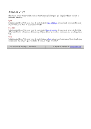 AlinearVista
El comando Alinear Vista orienta la vista de SketchUp con precisión para que sea perpendicular respecto a
elementos del dibujo.
Ejes
Seleccionando Alinear Vista en el menú de contexto de los Ejes del Dibujo alinearemos la cámara de SketchUp
en perpendicular al plano de los ejes seleccionados.
Sección
Seleccionando Alinear Vista en el menú de contexto del Plano de Sección, alinearemos la cámara de SketchUp
al Plano de Sección seleccionado. Esto es muy útil para obtener perspectivas seccionadas con un sólo punto de
fuga.
Cara
Seleccionando Alinear Vista en el menú de contexto de una Cara, alinearemos la cámara de SketchUp a la cara
seleccionada. Muy útil para generar alzados de caras, o dibujos "medibles".
Guía de Usuario de SketchUp 3.1: Alinear Vista © 2003 @Last Software, Inc. www.sketchup.com
 