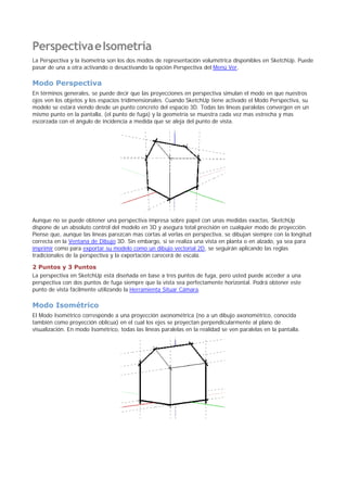 PerspectivaeIsometría
La Perspectiva y la Isometría son los dos modos de representación volumétrica disponibles en SketchUp. Puede
pasar de una a otra activando o desactivando la opción Perspectiva del Menú Ver.
Modo Perspectiva
En términos generales, se puede decir que las proyecciones en perspectiva simulan el modo en que nuestros
ojos ven los objetos y los espacios tridimensionales. Cuando SketchUp tiene activado el Modo Perspectiva, su
modelo se estará viendo desde un punto concreto del espacio 3D. Todas las líneas paralelas convergen en un
mismo punto en la pantalla, (el punto de fuga) y la geometría se muestra cada vez mas estrecha y mas
escorzada con el ángulo de incidencia a medida que se aleja del punto de vista.
Aunque no se puede obtener una perspectiva impresa sobre papel con unas medidas exactas, SketchUp
dispone de un absoluto control del modelo en 3D y asegura total precisión en cualquier modo de proyección.
Piense que, aunque las líneas parezcan mas cortas al verlas en perspectiva, se dibujan siempre con la longitud
correcta en la Ventana de Dibujo 3D. Sin embargo, si se realiza una vista en planta o en alzado, ya sea para
imprimir como para exportar su modelo como un dibujo vectorial 2D, se seguirán aplicando las reglas
tradicionales de la perspectiva y la exportación carecerá de escala.
2 Puntos y 3 Puntos
La perspectiva en SketchUp está diseñada en base a tres puntos de fuga, pero usted puede acceder a una
perspectiva con dos puntos de fuga siempre que la vista sea perfectamente horizontal. Podrá obtener este
punto de vista fácilmente utilizando la Herramienta Situar Cámara.
Modo Isométrico
El Modo Isométrico corresponde a una proyección axonométrica (no a un dibujo axonométrico, conocida
también como proyección oblicua) en el cual los ejes se proyectan perpendicularmente al plano de
visualización. En modo Isométrico, todas las líneas paralelas en la realidad se ven paralelas en la pantalla.
 