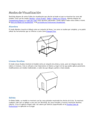 ModosdeVisualización
SketchUp dispone de varios Estilos de visualización que afectan al modo en que se muestran las caras del
modelo. Estos son los modos Alambre, Líneas Ocultas, Sólido y Sólido con Texturas. Además dispone de
Transparencia Rayos-X y Color por Capa como opciones adicionales. Puede aplicar todos estos estilos a través
de Barra de Modos de Visualización, o de la Pestaña de Preferencias Visualización.
Alambre
El modo Alambre muestra el dibujo como un conjunto de líneas. Las caras se ocultan por completo, y no podrá
utilizar las herramientas que se refieran a caras como Empujar/Tirar.
Líneas Ocultas
El modo Líneas Ocultas mostrará el modelo como un conjunto de aristas y caras, pero sin ninguna clase de
colores ni texturas. Esto es útil para crear impresiones en blanco y negro con las que podrá aplicar posteriores
modificaciones con medios tradicionales, o sobre las que dibujar y pintar a mano alzada.
Sólido
En Modo Sólido, su modelo se mostrará con las caras pintadas mostrando los efectos de la luz. Se mostrará
cualquier color que se aplique a una cara (en SketchUp, las caras frontales y traseras mostrarán distintos
colores). Si no se aplicara ningún color, los colores por defecto (especificados en la Pestaña Color de
Preferencias) se aplicarán en su lugar.
 