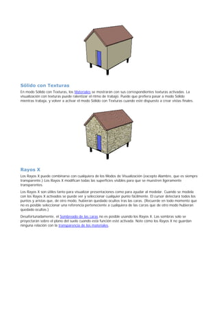 Sólido con Texturas
En modo Sólido con Texturas, los Materiales se mostrarán con sus correspondientes texturas activadas. La
visualización con texturas puede ralentizar el ritmo de trabajo. Puede que prefiera pasar a modo Sólido
mientras trabaja, y volver a activar el modo Sólido con Texturas cuando esté dispuesto a crear vistas finales.
Rayos X
Los Rayos X puede combinarse con cualquiera de los Modos de Visualización (excepto Alambre, que es siempre
transparente.) Los Rayos X modifican todas las superficies visibles para que se muestren ligeramente
transparentes.
Los Rayos X son útiles tanto para visualizar presentaciones como para ayudar al modelar. Cuando se modela
con los Rayos X activados se puede ver y seleccionar cualquier punto fácilmente. El cursor detectará todos los
puntos y aristas que, de otro modo, hubieran quedado ocultos tras las caras. (Recuerde en todo momento que
no es posible seleccionar una referencia perteneciente a cualquiera de las caras que de otro modo hubieran
quedado ocultas.)
Desafortunadamente, el Sombreado de las caras no es posible usando los Rayos X. Las sombras solo se
proyectarán sobre el plano del suelo cuando está función esté activada. Note cómo los Rayos X no guardan
ninguna relación con la transparencia de los materiales.
 