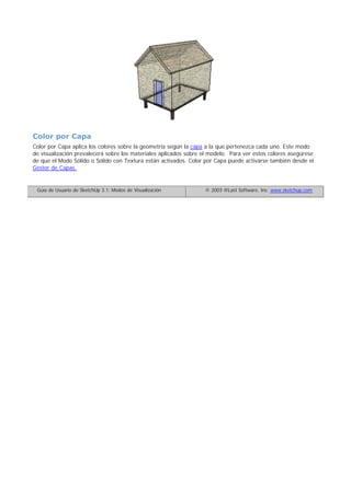 Color por Capa
Color por Capa aplica los colores sobre la geometría según la capa a la que pertenezca cada uno. Este modo
de visualización prevalecerá sobre los materiales aplicados sobre el modelo. Para ver estos colores asegúrese
de que el Modo Sólido o Sólido con Textura están activados. Color por Capa puede activarse también desde el
Gestor de Capas.
Guía de Usuario de SketchUp 3.1: Modos de Visualización © 2003 @Last Software, Inc. www.sketchup.com
 