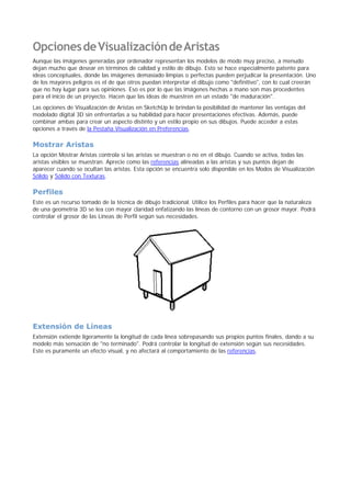 OpcionesdeVisualizacióndeAristas
Aunque las imágenes generadas por ordenador representan los modelos de modo muy preciso, a menudo
dejan mucho que desear en términos de calidad y estilo de dibujo. Esto se hace especialmente patente para
ideas conceptuales, donde las imágenes demasiado limpias o perfectas pueden perjudicar la presentación. Uno
de los mayores peligros es el de que otros puedan interpretar el dibujo como "definitivo", con lo cual creerán
que no hay lugar para sus opiniones. Eso es por lo que las imágenes hechas a mano son mas procedentes
para el inicio de un proyecto. Hacen que las ideas de muestren en un estado "de maduración".
Las opciones de Visualización de Aristas en SketchUp le brindan la posibilidad de mantener las ventajas del
modelado digital 3D sin enfrentarlas a su habilidad para hacer presentaciones efectivas. Además, puede
combinar ambas para crear un aspecto distinto y un estilo propio en sus dibujos. Puede acceder a estas
opciones a través de la Pestaña Visualización en Preferencias.
Mostrar Aristas
La opción Mostrar Aristas controla si las aristas se muestran o no en el dibujo. Cuando se activa, todas las
aristas visibles se muestran. Aprecie como las referencias alineadas a las aristas y sus puntos dejan de
aparecer cuando se ocultan las aristas. Esta opción se encuentra solo disponible en los Modos de Visualización
Sólido y Sólido con Texturas.
Perfiles
Este es un recurso tomado de la técnica de dibujo tradicional. Utilice los Perfiles para hacer que la naturaleza
de una geometría 3D se lea con mayor claridad enfatizando las líneas de contorno con un grosor mayor. Podrá
controlar el grosor de las Líneas de Perfil según sus necesidades.
Extensión de Líneas
Extensión extiende ligeramente la longitud de cada línea sobrepasando sus propios puntos finales, dando a su
modelo más sensación de "no terminado". Podrá controlar la longitud de extensión según sus necesidades.
Este es puramente un efecto visual, y no afectará al comportamiento de las referencias.
 