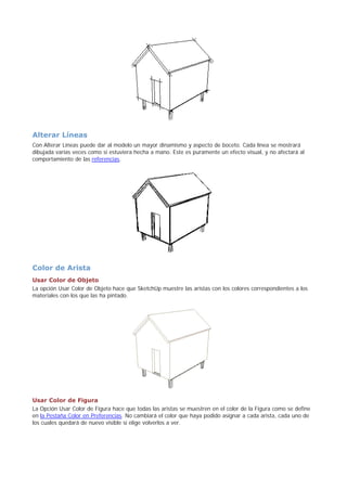 Alterar Líneas
Con Alterar Líneas puede dar al modelo un mayor dinamismo y aspecto de boceto. Cada línea se mostrará
dibujada varias veces como si estuviera hecha a mano. Este es puramente un efecto visual, y no afectará al
comportamiento de las referencias.
Color de Arista
Usar Color de Objeto
La opción Usar Color de Objeto hace que SketchUp muestre las aristas con los colores correspondientes a los
materiales con los que las ha pintado.
Usar Color de Figura
La Opción Usar Color de Figura hace que todas las aristas se muestren en el color de la Figura como se define
en la Pestaña Color en Preferencias. No cambiará el color que haya podido asignar a cada arista, cada uno de
los cuales quedará de nuevo visible si elige volverlos a ver.
 