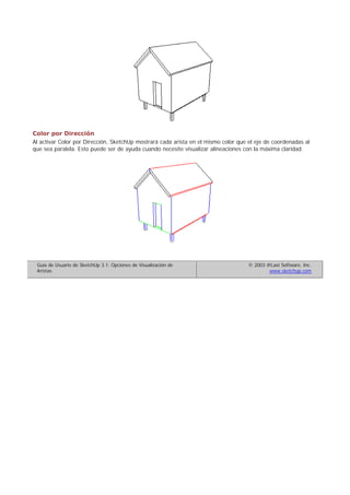 Color por Dirección
Al activar Color por Dirección, SketchUp mostrará cada arista en el mismo color que el eje de coordenadas al
que sea paralela. Esto puede ser de ayuda cuando necesite visualizar alineaciones con la máxima claridad.
Guía de Usuario de SketchUp 3.1: Opciones de Visualización de
Aristas
© 2003 @Last Software, Inc.
www.sketchup.com
 