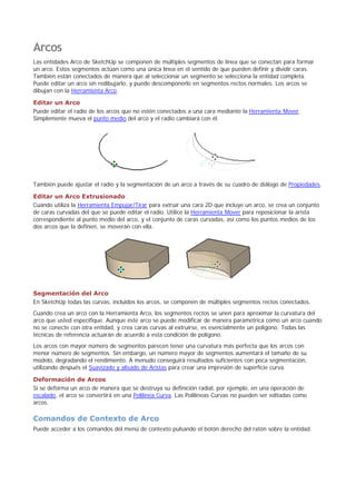 Arcos
Las entidades Arco de SketchUp se componen de múltiples segmentos de línea que se conectan para formar
un arco. Estos segmentos actúan como una única línea en el sentido de que pueden definir y dividir caras.
También están conectados de manera que al seleccionar un segmento se selecciona la entidad completa.
Puede editar un arco sin redibujarlo, y puede descomponerlo en segmentos rectos normales. Los arcos se
dibujan con la Herramienta Arco.
Editar un Arco
Puede editar el radio de los arcos que no estén conectados a una cara mediante la Herramienta Mover.
Simplemente mueva el punto medio del arco y el radio cambiará con él.
También puede ajustar el radio y la segmentación de un arco a través de su cuadro de diálogo de Propiedades.
Editar un Arco Extrusionado
Cuando utiliza la Herramienta Empujar/Tirar para extruir una cara 2D que incluye un arco, se crea un conjunto
de caras curvadas del que se puede editar el radio. Utilice la Herramienta Mover para reposicionar la arista
correspondiente al punto medio del arco, y el conjunto de caras curvadas, así como los puntos medios de los
dos arcos que la definen, se moverán con ella.
Segmentación del Arco
En SketchUp todas las curvas, incluidos los arcos, se componen de múltiples segmentos rectos conectados.
Cuando crea un arco con la Herramienta Arco, los segmentos rectos se unen para aproximar la curvatura del
arco que usted especifique. Aunque éste arco se puede modificar de manera paramétrica como un arco cuando
no se conecte con otra entidad, y crea caras curvas al extruirse, es esencialmente un polígono. Todas las
técnicas de referencia actuarán de acuerdo a esta condición de polígono.
Los arcos con mayor número de segmentos parecen tener una curvatura más perfecta que los arcos con
menor número de segmentos. Sin embargo, un número mayor de segmentos aumentará el tamaño de su
modelo, degradando el rendimiento. A menudo conseguirá resultados suficientes con poca segmentación,
utilizando después el Suavizado y alisado de Aristas para crear una impresión de superficie curva.
Deformación de Arcos
Si se deforma un arco de manera que se destruya su definición radial, por ejemplo, en una operación de
escalado, el arco se convertirá en una Polilínea Curva. Las Polilíneas Curvas no pueden ser editadas como
arcos.
Comandos de Contexto de Arco
Puede acceder a los comandos del menú de contexto pulsando el botón derecho del ratón sobre la entidad.
 