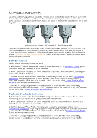 Suavizar/AlisarAristas
Las aristas en SketchUp pueden ser suavizadas y alisadas con el fin de otorgar un aspecto suave a un modelo
facetado. Cuando se suaviza una arista, se oculta automáticamente siempre que ésta no se muestre como
perfil. Las aristas suavizadas pueden también alisarse, con lo cual se mostrarán las caras adjuntas con un tono
degradado.
(a) Vista de arista estándar. (b) Suavizada. (c) Suavizada y Alisada.
Esto le permitirá aumentar la calidad visual en los modelos redondeados, así como representar mucho mejor
geometrías redondeadas utilizando menos cantidad de caras. Como las aristas suavizadas únicamente se
ocultan automáticamente, continuarán existiendo en el modelo. Cuando active la opción Mostrar Geometría
Auxiliar, (Edición > Mostrar Geometría Auxiliar ) todas las aristas que estén ocultas quedarán a la vista,
junto con la geometría oculta.
Suavizar Aristas
Existen diversas maneras de suavizar una arista:
A. Herramienta Eliminar: Manteniendo pulsada la tecla Ctrl mientras usa la Herramienta Eliminar, puede
suavizar las aristas que seleccione en vez de eliminarlas.
B. Menú Contextual: Haciendo clic sobre una arista, se abrirá su menú contextual, con la opción
Suavizar o Deshacer Suavizado.
C. Control Suavizar/Alisar Aristas: Seleccione primero un grupo de aristas con la Herramienta
Seleccionar y luego haga clic con el botón derecho sobre cualquier punto de la selección y
seleccione Suavizar/Alisar Aristas en el menú contextual. Se abrirá el Control SuavizarAlisar
Aristas que se describe a continuación.
D: Cuadro de Diálogo Propiedades: Haciendo clic con el botón derecho sobre una arista y
seleccionando Propiedades del menú contextual, puede ajustar las funciones Suavizado y Alisado
de esa arista en su Cuadro de Diálogo de Propiedades.
Deshacer Suavizado de Aristas
A. Herramienta Eliminar: La Herramienta Eliminar puede deshacer el suavizado de una arista si
mantiene pulsadas las teclas Ctrl y Mayúsculas simultáneamente.
B. Menú Contextual: Haciendo clic sobre una arista, abrirá su menú contextual, desde el cual
podrá Suavizar y Deshacer el Suavizado de esta.
C. Control: Suavizar/Alisar Aristas Para empezar, seleccione un grupo de aristas con la
Herramienta Seleccionar, luego haga clic con el botón derecho en cualquier punto de la selección
y seleccione Suavizar/Alisar Aristas en el menú contextual. Se abrirá el Control Suavizar Aristas
que se describe a continuación.
D: Cuadro de Diálogo Propiedades: Haciendo clic con el botón derecho sobre una arista y
seleccionando Propiedades en el menú contextual, puede ajustar las funciones Suavizado y
 