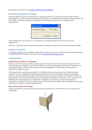 Alisado de esa arista en su Cuadro de Diálogo Propiedades.
El Control Suavizar Aristas
Activado desde el menú contextual de un grupo de aristas, el Control Suavizar/Alisar Aristas,
podrá aplicar o quitar automáticamente el suavizado y el alisado de los vértices seleccionados. De
este modo se obtienen buenos resultados de suavizado en geometrías complejas muy
rápidamente.
caras coplanarias: Al activarse, se suavizarán automáticamente las aristas entre caras
coplanarias.
Suavizar : Al activar Alisar hará que al suavizar cualquier eje éste sea simultáneamente alisado.
Arcos y Círculos
Los Arcos y Círculos son entidades especiales en cuanto a que sus aristas se muestran suavizadas
automáticamente cuando se extruyen con la Herramienta Empujar/Tirar.
Limitaciones
Superficies Convexas o Abruptas
A veces, el efecto Suavizar/Alisar puede aparecer incorrectamente aplicado si la geometría es
muy abrupta. Por ejemplo, una caja con todas sus aristas suavizadas y alisadas se mostrará con
tonos degradados, mientras que su forma es muy ortogonal. Por otro lado, esto puede ser
deseable en algunos casos.
Todo depende de cual sea su propósito: Un detalle cercano de una columna cilíndrica podría
requerir una gran cantidad de facetas para comunicar con efectividad un aspecto suavizado,
mientras que un dibujo del conjunto del edificio puede contener cientos de columnas cilíndricas
que podrían verse bien aplicando un suavizado sobre columnas de seis caras. Si se excede en el
detalle puede sobrecargar a su ordenador y trabajar en su contra. La mejor estrategia es
encontrar un equilibrio entre la volumetría y el efecto suavizar/alisar que comunique su concepto
utilizando la mínima cantidad de geometría.
Mas de Dos Caras Por Arista
Como se muestra a continuación, las aristas que pertenecen a mas de dos caras no pueden ser
suavizadas.
 