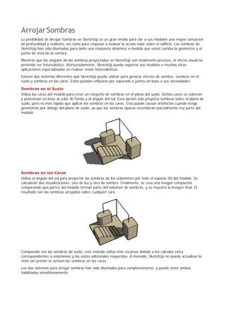 ArrojarSombras
La posibilidad de Arrojar Sombras en SketchUp es un gran medio para dar a sus modelos una mayor sensación
de profundidad y realismo, así como para empezar a evaluar la acción solar sobre el edificio. Las sombras de
SketchUp han sido diseñadas para darle una respuesta dinámica a medida que usted cambia la geometría y el
punto de vista de la cámara.
Mientras que los ángulos de las sombras proyectadas en SketchUp son totalmente precisos, el efecto visual no
pretende ser fotorealístico. Afortunadamente, SketchUp puede exportar sus modelos a muchas otras
aplicaciones especializadas en realizar vistas fotorealísticas.
Existen dos sistemas diferentes que SketchUp puede utilizar para generar efectos de sombra; sombras en el
suelo y sombras en las caras. Estos pueden utilizarse por separado o juntos en base a sus necesidades.
Sombras en el Suelo
Utiliza las caras del modelo para crear un conjunto de sombras en el plano del suelo. Dichas caras se colorean
y posicionan en base al color de fondo y al ángulo del sol. Esta opción solo proyecta sombras sobre el plano de
suelo, pero es más rápido que aplicar las sombras en las caras. Esto puede causar artefactos cuando tenga
geometrías por debajo del plano de suelo, ya que las sombras opacas esconderán parcialmente esa parte del
modelo.
Sombras en las Caras
Utiliza el ángulo del sol para proyectar las sombras de los volúmenes por todo el espacio 3D del modelo. Se
calcularán dos visualizaciones, una de luz y otra de sombra. Finalmente, se crea una imagen compuesta
comparando qué partes del modelo forman parte del volumen de sombras, y se muestra la imagen final. El
resultado son las sombras arrojadas sobre cualquier cara.
Comparado con las sombras de suelo, este método utiliza más recursos debido a los cálculos extra
correspondientes a volúmenes y las vistas adicionales requeridas. A menudo, SketchUp no puede actualizar la
vista tan pronto se activan las sombras en las caras.
Los dos sistemas para arrojar sombras han sido diseñados para complementarse, y puede tener ambos
habilitados simultáneamente.
 